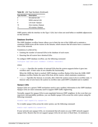 Overview of OSPF




               Table 56: LSA Type Numbers (Continued)

               Type Number          Description
               5                    AS external LSA
               7                    NSSA external LSA
               9                    Link local—Opaque
               10                   Area scoping—Opaque
               11                   AS scoping—Opaque


               OSPF passive adds the interface to the Type 1 LSA, but it does not send hellos or establish adjancencies
               on that interface.


               Database Overflow
               The OSPF database overflow feature allows you to limit the size of the LSDB and to maintain a
               consistent LSDB across all the routers in the domain, which ensures that all routers have a consistent
               view of the network.

               Consistency is achieved by:
               • Limiting the number of external LSAs in the database of each router.
               • Ensuring that all routers have identical LSAs.

               To configure OSPF database overflow, use the following command:
               configure ospf ase-limit <number> {timeout <seconds>}

               where:

               • <number>—Specifies the number of external LSAs that the system supports before it goes into
                 overflow state. A limit value of zero disables the functionality.
                    When the LSDB size limit is reached, OSPF database overflow flushes LSAs from the LSDB. OSPF
                    database overflow flushes the same LSAs from all the routers, which maintains consistency.
               • timeout—Specifies the timeout, in seconds, after which the system ceases to be in overflow state. A
                 timeout value of zero leaves the system in overflow state until OSPF is disabled and re-enabled.


               Opaque LSAs
               Opaque LSAs are a generic OSPF mechanism used to carry auxiliary information in the OSPF database.
               Opaque LSAs are most commonly used to support OSPF traffic engineering.

               Normally, support for opaque LSAs is auto-negotiated between OSPF neighbors. In the event that you
               experience interoperability problems, you can disable opaque LSAs across the entire system using the
               following command:

               disable ospf capability opaque-lsa

               To re-enable opaque LSAs across the entire system, use the following command:

               enable ospf capability opaque-lsa

               If your network uses opaque LSAs, we recommend that all routers on your OSPF network support
               opaque LSAs. Routers that do not support opaque LSAs do not store or flood them. At minimum a




ExtremeWare 7.2.0 Software User Guide                                                                                   411
 