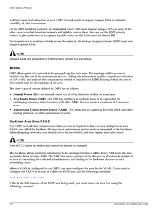 Interior Gateway Protocols




well-interconnected subsection of your OSPF network needs to support opaque LSAs to maintain
reliability of their transmission.

On an OSPF broadcast network, the designated router (DR) must support opaque LSAs or none of the
other routers on that broadcast network will reliably receive them. You can use the OSPF priority
feature to give preference to an opaque-capable router, so that it becomes the elected DR.

For transmission to continue reliably across the network, the backup designated router (BDR) must also
support opaque LSAs.


        NOTE
Opaque LSAs are supported in ExtremeWare version 6.2 and above.


Areas
OSPF allows parts of a network to be grouped together into areas. The topology within an area is
hidden from the rest of the autonomous system. Hiding this information enables a significant reduction
in LSA traffic, and reduces the computations needed to maintain the LSDB. Routing within the area is
determined only by the topology of the area.

The three types of routers defined by OSPF are as follows:

• Internal Router (IR)—An internal router has all of its interfaces within the same area.
• Area Border Router (ABR)—An ABR has interfaces in multiple areas. It is responsible for
  exchanging summary advertisements with other ABRs. You can create a maximum of 7 non-zero
  areas.
• Autonomous System Border Router (ASBR)—An ASBR acts as a gateway between OSPF and other
  routing protocols, or other autonomous systems.


Backbone Area (Area 0.0.0.0)
Any OSPF network that contains more than one area is required to have an area configured as area
0.0.0.0, also called the backbone. All areas in an autonomous system must be connected to the backbone.
When designing networks, you should start with area 0.0.0.0, and then expand into other areas.


        NOTE
Area 0.0.0.0 exists by default and cannot be deleted or changed.

The backbone allows summary information to be exchanged between ABRs. Every ABR hears the area
summaries from all other ABRs. The ABR then forms a picture of the distance to all networks outside of
its area by examining the collected advertisements, and adding in the backbone distance to each
advertising router.

When a VLAN is configured to run OSPF, you must configure the area for the VLAN. If you want to
configure the VLAN to be part of a different OSPF area, use the following command:

configure ospf vlan area

If this is the first instance of the OSPF area being used, you must create the area first using the
following command:




412                                                                                        ExtremeWare 7.2.0 Software User Guide
 