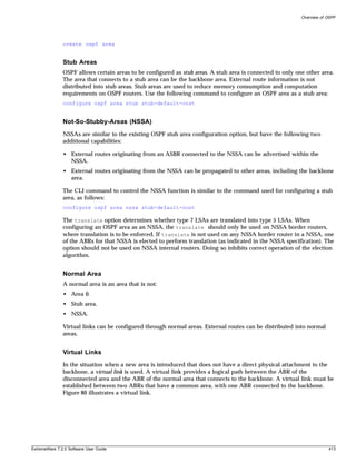Overview of OSPF




               create ospf area


               Stub Areas
               OSPF allows certain areas to be configured as stub areas. A stub area is connected to only one other area.
               The area that connects to a stub area can be the backbone area. External route information is not
               distributed into stub areas. Stub areas are used to reduce memory consumption and computation
               requirements on OSPF routers. Use the following command to configure an OSPF area as a stub area:
               configure ospf area stub stub-default-cost


               Not-So-Stubby-Areas (NSSA)
               NSSAs are similar to the existing OSPF stub area configuration option, but have the following two
               additional capabilities:

               • External routes originating from an ASBR connected to the NSSA can be advertised within the
                 NSSA.
               • External routes originating from the NSSA can be propagated to other areas, including the backbone
                 area.

               The CLI command to control the NSSA function is similar to the command used for configuring a stub
               area, as follows:
               configure ospf area nssa stub-default-cost

               The translate option determines whether type 7 LSAs are translated into type 5 LSAs. When
               configuring an OSPF area as an NSSA, the translate should only be used on NSSA border routers,
               where translation is to be enforced. If translate is not used on any NSSA border router in a NSSA, one
               of the ABRs for that NSSA is elected to perform translation (as indicated in the NSSA specification). The
               option should not be used on NSSA internal routers. Doing so inhibits correct operation of the election
               algorithm.


               Normal Area
               A normal area is an area that is not:
               • Area 0.
               • Stub area.
               • NSSA.

               Virtual links can be configured through normal areas. External routes can be distributed into normal
               areas.


               Virtual Links
               In the situation when a new area is introduced that does not have a direct physical attachment to the
               backbone, a virtual link is used. A virtual link provides a logical path between the ABR of the
               disconnected area and the ABR of the normal area that connects to the backbone. A virtual link must be
               established between two ABRs that have a common area, with one ABR connected to the backbone.
               Figure 80 illustrates a virtual link.




ExtremeWare 7.2.0 Software User Guide                                                                                   413
 