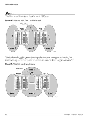 Interior Gateway Protocols




        NOTE
Virtual links can not be configured through a stub or NSSA area.

Figure 80: Virtual link using Area 1 as a transit area

                              Virtual link


                             ABR                      ABR




          Area 2                             Area 1            Area 0
                                                                             EW_016




Virtual links are also used to repair a discontiguous backbone area. For example, in Figure 81, if the
connection between ABR1 and the backbone fails, the connection using ABR2 provides redundancy so
that the discontiguous area can continue to communicate with the backbone using the virtual link.

Figure 81: Virtual link providing redundancy


                       Virtual link
                                             Area 2

                      ABR 1                                 ABR 2




         Area 1                              Area 0                 Area 3
                                                                                EW_017




414                                                                                      ExtremeWare 7.2.0 Software User Guide
 