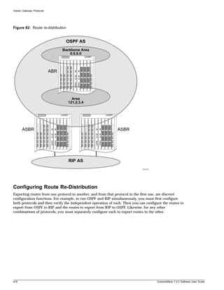 Interior Gateway Protocols




Figure 82: Route re-distribution


                                    OSPF AS
                                   Backbone Area
                                      0.0.0.0



                             ABR




                                       Area
                                     121.2.3.4




       ASBR                                                   ASBR




                                     RIP AS
                                                                             EW_019




Configuring Route Re-Distribution
Exporting routes from one protocol to another, and from that protocol to the first one, are discreet
configuration functions. For example, to run OSPF and RIP simultaneously, you must first configure
both protocols and then verify the independent operation of each. Then you can configure the routes to
export from OSPF to RIP and the routes to export from RIP to OSPF. Likewise, for any other
combinations of protocols, you must separately configure each to export routes to the other.




416                                                                                   ExtremeWare 7.2.0 Software User Guide
 