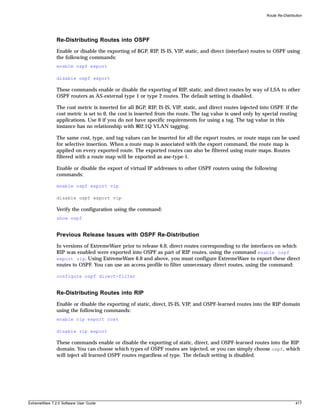 Route Re-Distribution




               Re-Distributing Routes into OSPF
               Enable or disable the exporting of BGP, RIP, IS-IS, VIP, static, and direct (interface) routes to OSPF using
               the following commands:
               enable ospf export

               disable ospf export

               These commands enable or disable the exporting of RIP, static, and direct routes by way of LSA to other
               OSPF routers as AS-external type 1 or type 2 routes. The default setting is disabled.

               The cost metric is inserted for all BGP, RIP, IS-IS, VIP, static, and direct routes injected into OSPF. If the
               cost metric is set to 0, the cost is inserted from the route. The tag value is used only by special routing
               applications. Use 0 if you do not have specific requirements for using a tag. The tag value in this
               instance has no relationship with 802.1Q VLAN tagging.

               The same cost, type, and tag values can be inserted for all the export routes, or route maps can be used
               for selective insertion. When a route map is associated with the export command, the route map is
               applied on every exported route. The exported routes can also be filtered using route maps. Routes
               filtered with a route map will be exported as ase-type-1.

               Enable or disable the export of virtual IP addresses to other OSPF routers using the following
               commands:

               enable ospf export vip

               disable ospf export vip

               Verify the configuration using the command:
               show ospf


               Previous Release Issues with OSPF Re-Distribution
               In versions of ExtremeWare prior to release 6.0, direct routes corresponding to the interfaces on which
               RIP was enabled were exported into OSPF as part of RIP routes, using the command enable ospf
               export rip. Using ExtremeWare 6.0 and above, you must configure ExtremeWare to export these direct
               routes to OSPF. You can use an access profile to filter unnecessary direct routes, using the command:

               configure ospf direct-filter


               Re-Distributing Routes into RIP
               Enable or disable the exporting of static, direct, IS-IS, VIP, and OSPF-learned routes into the RIP domain
               using the following commands:
               enable rip export cost

               disable rip export

               These commands enable or disable the exporting of static, direct, and OSPF-learned routes into the RIP
               domain. You can choose which types of OSPF routes are injected, or you can simply choose ospf, which
               will inject all learned OSPF routes regardless of type. The default setting is disabled.




ExtremeWare 7.2.0 Software User Guide                                                                                          417
 