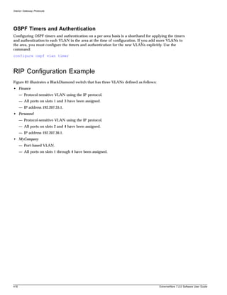 Interior Gateway Protocols




OSPF Timers and Authentication
Configuring OSPF timers and authentication on a per-area basis is a shorthand for applying the timers
and authentication to each VLAN in the area at the time of configuration. If you add more VLANs to
the area, you must configure the timers and authentication for the new VLANs explicitly. Use the
command:
configure ospf vlan timer



RIP Configuration Example
Figure 83 illustrates a BlackDiamond switch that has three VLANs defined as follows:
• Finance
      — Protocol-sensitive VLAN using the IP protocol.
      — All ports on slots 1 and 3 have been assigned.
      — IP address 192.207.35.1.
• Personnel
      — Protocol-sensitive VLAN using the IP protocol.
      — All ports on slots 2 and 4 have been assigned.
      — IP address 192.207.36.1.
• MyCompany
      — Port-based VLAN.
      — All ports on slots 1 through 4 have been assigned.




418                                                                                    ExtremeWare 7.2.0 Software User Guide
 