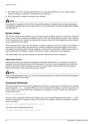 Accessing the Switch




5 The value part of the command specifies how you want the parameter to be set. Values include
  numerics, strings, or addresses, depending on the parameter.
6 After entering the complete command, press [Return].


       NOTE
If an asterisk (*) appears in front of the command-line prompt, it indicates that you have outstanding
configuration changes that have not been saved. For more information on saving configuration changes,
see Appendix A.


Syntax Helper
The CLI has a built-in syntax helper. If you are unsure of the complete syntax for a particular command,
enter as much of the command as possible and press [Tab]. The syntax helper provides a list of options
for the remainder of the command, and places the cursor at the end of the command you have entered
so far, ready for the next option.

If the command is one where the next option is a named component, such as a VLAN, access profile, or
route map, the syntax helper will also list any currently configured names that might be used as the
next option. In situations where this list might be very long, the syntax helper will list only one line of
names, followed by an ellipses to indicate that there are more names than can be displayed.

The syntax helper also provides assistance if you have entered an incorrect command.


Abbreviated Syntax
Abbreviated syntax is the shortest unambiguous allowable abbreviation of a command or parameter.
Typically, this is the first three letters of the command. If you do not enter enough letters to allow the
switch to determine which command you mean, the syntax helper will provide a list of the options
based on the portion of the command you have entered.


       NOTE
When using abbreviated syntax, you must enter enough characters to make the command unambiguous
and distinguishable to the switch.


Command Shortcuts
All named components of the switch configuration must have a unique name. Components are typically
named using the create command. When you enter a command to configure a named component, you
do not need to use the keyword of the component. For example, to create a VLAN, you must enter a
unique VLAN name:
create vlan engineering

Once you have created the VLAN with a unique name, you can then eliminate the keyword vlan from
all other commands that require the name to be entered. For example, instead of entering the modular
switch command
configure vlan engineering delete port 1:3,4:6

you could enter the following shortcut:
configure engineering delete port 1:3,4:6




42                                                                                         ExtremeWare 7.2.0 Software User Guide
 