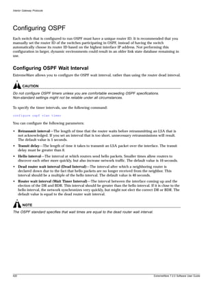 Interior Gateway Protocols




Configuring OSPF
Each switch that is configured to run OSPF must have a unique router ID. It is recommended that you
manually set the router ID of the switches participating in OSPF, instead of having the switch
automatically choose its router ID based on the highest interface IP address. Not performing this
configuration in larger, dynamic environments could result in an older link state database remaining in
use.


Configuring OSPF Wait Interval
ExtremeWare allows you to configure the OSPF wait interval, rather than using the router dead interval.


        CAUTION

Do not configure OSPF timers unless you are comfortable exceeding OSPF specifications.
Non-standard settings might not be reliable under all circumstances.

To specify the timer intervals, use the following command:

configure ospf vlan timer

You can configure the following parameters:

• Retransmit interval—The length of time that the router waits before retransmitting an LSA that is
  not acknowledged. If you set an interval that is too short, unnecessary retransmissions will result.
  The default value is 5 seconds.
• Transit delay—The length of time it takes to transmit an LSA packet over the interface. The transit
  delay must be greater than 0.
• Hello interval—The interval at which routers send hello packets. Smaller times allow routers to
  discover each other more quickly, but also increase network traffic. The default value is 10 seconds.
• Dead router wait interval (Dead Interval)—The interval after which a neighboring router is
  declared down due to the fact that hello packets are no longer received from the neighbor. This
  interval should be a multiple of the hello interval. The default value is 40 seconds.
• Router wait interval (Wait Timer Interval)—The interval between the interface coming up and the
  election of the DR and BDR. This interval should be greater than the hello interval. If it is close to the
  hello interval, the network synchronizes very quickly, but might not elect the correct DR or BDR. The
  default value is equal to the dead router wait interval.


        NOTE
The OSPF standard specifies that wait times are equal to the dead router wait interval.




420                                                                                        ExtremeWare 7.2.0 Software User Guide
 