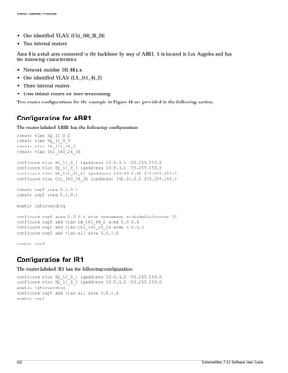 Interior Gateway Protocols




• One identified VLAN (Chi_160_26_26)
• Two internal routers

Area 6 is a stub area connected to the backbone by way of ABR1. It is located in Los Angeles and has
the following characteristics:

• Network number 161.48.x.x
• One identified VLAN (LA_161_48_2)
• Three internal routers
• Uses default routes for inter-area routing
Two router configurations for the example in Figure 84 are provided in the following section.


Configuration for ABR1
The router labeled ABR1 has the following configuration:
create     vlan     HQ_10_0_2
create     vlan     HQ_10_0_3
create     vlan     LA_161_48_2
create     vlan     Chi_160_26_26

configure       vlan     HQ_10_0_2 ipaddress 10.0.2.1 255.255.255.0
configure       vlan     HQ_10_0_3 ipaddress 10.0.3.1 255.255.255.0
configure       vlan     LA_161_48_26 ipaddress 161.48.2.26 255.255.255.0
configure       vlan     Chi_160_26_26 ipaddress 160.26.2.1 255.255.255.0

create ospf area 0.0.0.5
create ospf area 0.0.0.6

enable ipforwarding

configure       ospf     area 0.0.0.6 stub nosummary stub-default-cost 10
configure       ospf     add vlan LA_161_48_2 area 0.0.0.6
configure       ospf     add vlan Chi_160_26_26 area 0.0.0.5
configure       ospf     add vlan all area 0.0.0.0

enable ospf



Configuration for IR1
The router labeled IR1 has the following configuration:
configure vlan HQ_10_0_1 ipaddress 10.0.1.2 255.255.255.0
configure vlan HQ_10_0_2 ipaddress 10.0.2.2 255.255.255.0
enable ipforwarding
configure ospf add vlan all area 0.0.0.0
enable ospf




422                                                                                    ExtremeWare 7.2.0 Software User Guide
 