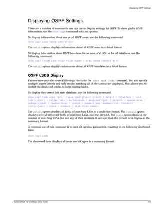 Displaying OSPF Settings




               Displaying OSPF Settings
               There are a number of commands you can use to display settings for OSPF. To show global OSPF
               information, use the show ospf command with no options.

               To display information about one or all OSPF areas, use the following command:
               show ospf area <area identifier>

               The detail option displays information about all OSPF areas in a detail format.

               To display information about OSPF interfaces for an area, a VLAN, or for all interfaces, use the
               following command:
               show ospf interfaces {vlan <vlan name> | area <area identifier>}

               The detail option displays information about all OSPF interfaces in a detail format.


               OSPF LSDB Display
               ExtremeWare provides several filtering criteria for the show ospf lsdb command. You can specify
               multiple search criteria and only results matching all of the criteria are displayed. This allows you to
               control the displayed entries in large routing tables.

               To display the current link-state database, use the following command:
               show ospf lsdb area [all | <area identifier>[/<len>] | detail | interface | lsid
               <id>[/<len>] | lstype [all | as-external | external-type7 | network | opaque-area |
               opaque-global | opaque-local | router | summary-asb |summary-net| routerid
               <id>[/<len>] | stats | summary | vlan <vlan name>]

               The detail option displays all fields of matching LSAs in a multi-line format. The summary option
               displays several important fields of matching LSAs, one line per LSA. The stats option displays the
               number of matching LSAs, but not any of their contents. If not specified, the default is to display in the
               summary format.

               A common use of this command is to omit all optional parameters, resulting in the following shortened
               form:

               show ospf lsdb

               The shortened form displays all areas and all types in a summary format.




ExtremeWare 7.2.0 Software User Guide                                                                                      423
 