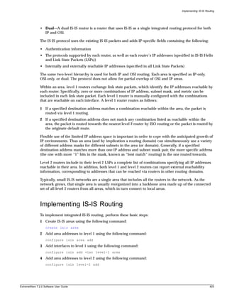 Implementing IS-IS Routing




               • Dual—A dual IS-IS router is a router that uses IS-IS as a single integrated routing protocol for both
                 IP and OSI.

               The IS-IS protocol uses the existing IS-IS packets and adds IP-specific fields containing the following:

               • Authentication information
               • The protocols supported by each router, as well as each router’s IP addresses (specified in IS-IS Hello
                 and Link State Packets (LSPs))
               • Internally and externally reachable IP addresses (specified in all Link State Packets)

               The same two-level hierarchy is used for both IP and OSI routing. Each area is specified as IP-only,
               OSI-only, or dual. The protocol does not allow for partial overlap of OSI and IP areas.

               Within an area, level 1 routers exchange link state packets, which identify the IP addresses reachable by
               each router. Specifically, zero or more combinations of IP address, subnet mask, and metric can be
               included in each link state packet. Each level 1 router is manually configured with the combinations
               that are reachable on each interface. A level 1 router routes as follows:

               1 If a specified destination address matches a combination reachable within the area, the packet is
                 routed via level 1 routing.
               2 If a specified destination address does not match any combination listed as reachable within the
                 area, the packet is routed towards the nearest level 2 router by ISO routing or the packet is routed by
                 the originate default route.

               Flexible use of the limited IP address space is important in order to cope with the anticipated growth of
               IP environments. Thus an area (and by implication a routing domain) can simultaneously use a variety
               of different address masks for different subnets in the area (or domain). Generally, if a specified
               destination address matches more than one IP address and subnet mask pair, the more specific address
               (the one with more “1” bits in the mask, known as “best match” routing) is the one routed towards.

               Level 2 routers include in their level 2 LSPs a complete list of combinations specifying all IP addresses
               reachable in their area. In addition, both level 1 and level 2 routers can report external reachability
               information, corresponding to addresses that can be reached via routers in other routing domains.

               Typically, small IS-IS networks are a single area that includes all the routers in the network. As the
               network grows, that single area is usually reorganized into a backbone area made up of the connected
               set of all level 2 routers from all areas, which in turn connect to local areas.



               Implementing IS-IS Routing
               To implement integrated IS-IS routing, perform these basic steps:
               1 Create IS-IS areas using the following command:
                   create isis area
               2 Add area addresses to level 1 using the following command:
                   configure isis area add
               3 Add interfaces to level 1 using the following command:
                   configure isis add vlan level-1 area
               4 Add area addresses to level 2 using the following command:
                   configure isis level-2 add




ExtremeWare 7.2.0 Software User Guide                                                                                       425
 