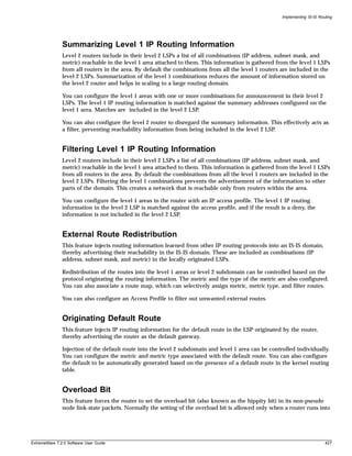 Implementing IS-IS Routing




               Summarizing Level 1 IP Routing Information
               Level 2 routers include in their level 2 LSPs a list of all combinations (IP address, subnet mask, and
               metric) reachable in the level 1 area attached to them. This information is gathered from the level 1 LSPs
               from all routers in the area. By default the combinations from all the level 1 routers are included in the
               level 2 LSPs. Summarization of the level 1 combinations reduces the amount of information stored on
               the level 2 router and helps in scaling to a large routing domain.

               You can configure the level 1 areas with one or more combinations for announcement in their level 2
               LSPs. The level 1 IP routing information is matched against the summary addresses configured on the
               level 1 area. Matches are included in the level 2 LSP.

               You can also configure the level 2 router to disregard the summary information. This effectively acts as
               a filter, preventing reachability information from being included in the level 2 LSP.


               Filtering Level 1 IP Routing Information
               Level 2 routers include in their level 2 LSPs a list of all combinations (IP address, subnet mask, and
               metric) reachable in the level 1 area attached to them. This information is gathered from the level 1 LSPs
               from all routers in the area. By default the combinations from all the level 1 routers are included in the
               level 2 LSPs. Filtering the level 1 combinations prevents the advertisement of the information to other
               parts of the domain. This creates a network that is reachable only from routers within the area.

               You can configure the level 1 areas in the router with an IP access profile. The level 1 IP routing
               information in the level 2 LSP is matched against the access profile, and if the result is a deny, the
               information is not included in the level 2 LSP.


               External Route Redistribution
               This feature injects routing information learned from other IP routing protocols into an IS-IS domain,
               thereby advertising their reachability in the IS-IS domain. These are included as combinations (IP
               address, subnet mask, and metric) in the locally originated LSPs.

               Redistribution of the routes into the level 1 areas or level 2 subdomain can be controlled based on the
               protocol originating the routing information. The metric and the type of the metric are also configured.
               You can also associate a route map, which can selectively assign metric, metric type, and filter routes.

               You can also configure an Access Profile to filter out unwanted external routes.


               Originating Default Route
               This feature injects IP routing information for the default route in the LSP originated by the router,
               thereby advertising the router as the default gateway.

               Injection of the default route into the level 2 subdomain and level 1 area can be controlled individually.
               You can configure the metric and metric type associated with the default route. You can also configure
               the default to be automatically generated based on the presence of a default route in the kernel routing
               table.


               Overload Bit
               This feature forces the router to set the overload bit (also known as the hippity bit) in its non-pseudo
               node link-state packets. Normally the setting of the overload bit is allowed only when a router runs into




ExtremeWare 7.2.0 Software User Guide                                                                                        427
 