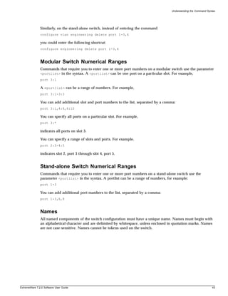 Understanding the Command Syntax




               Similarly, on the stand-alone switch, instead of entering the command
               configure vlan engineering delete port 1-3,6

               you could enter the following shortcut:
               configure engineering delete port 1-3,6



               Modular Switch Numerical Ranges
               Commands that require you to enter one or more port numbers on a modular switch use the parameter
               <portlist> in the syntax. A <portlist> can be one port on a particular slot. For example,
               port 3:1

               A <portlist> can be a range of numbers. For example,
               port 3:1-3:3

               You can add additional slot and port numbers to the list, separated by a comma:
               port 3:1,4:8,6:10

               You can specify all ports on a particular slot. For example,
               port 3:*

               indicates all ports on slot 3.

               You can specify a range of slots and ports. For example,
               port 2:3-4:5

               indicates slot 2, port 3 through slot 4, port 5.


               Stand-alone Switch Numerical Ranges
               Commands that require you to enter one or more port numbers on a stand-alone switch use the
               parameter <portlist> in the syntax. A portlist can be a range of numbers, for example:
               port 1-3

               You can add additional port numbers to the list, separated by a comma:
               port 1-3,6,8



               Names
               All named components of the switch configuration must have a unique name. Names must begin with
               an alphabetical character and are delimited by whitespace, unless enclosed in quotation marks. Names
               are not case-sensitive. Names cannot be tokens used on the switch.




ExtremeWare 7.2.0 Software User Guide                                                                                   43
 