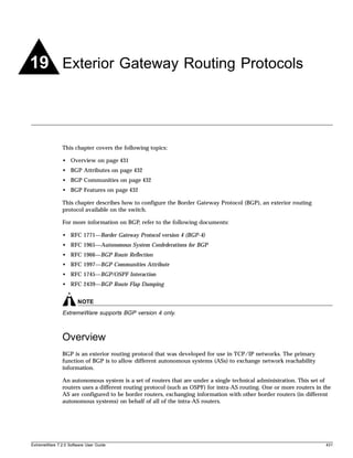 19 Exterior Gateway Routing Protocols



               This chapter covers the following topics:

               • Overview on page 431
               • BGP Attributes on page 432
               • BGP Communities on page 432
               • BGP Features on page 432

               This chapter describes how to configure the Border Gateway Protocol (BGP), an exterior routing
               protocol available on the switch.

               For more information on BGP, refer to the following documents:

               • RFC 1771—Border Gateway Protocol version 4 (BGP-4)
               • RFC 1965—Autonomous System Confederations for BGP
               • RFC 1966—BGP Route Reflection
               • RFC 1997—BGP Communities Attribute
               • RFC 1745—BGP/OSPF Interaction
               • RFC 2439—BGP Route Flap Damping


                       NOTE
               ExtremeWare supports BGP version 4 only.



               Overview
               BGP is an exterior routing protocol that was developed for use in TCP/IP networks. The primary
               function of BGP is to allow different autonomous systems (ASs) to exchange network reachability
               information.

               An autonomous system is a set of routers that are under a single technical administration. This set of
               routers uses a different routing protocol (such as OSPF) for intra-AS routing. One or more routers in the
               AS are configured to be border routers, exchanging information with other border routers (in different
               autonomous systems) on behalf of all of the intra-AS routers.




ExtremeWare 7.2.0 Software User Guide                                                                                 431
 
