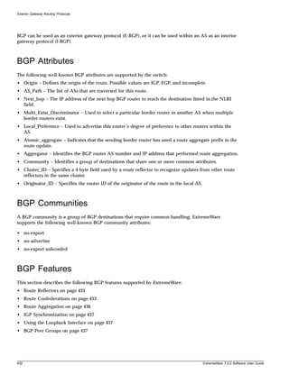 Exterior Gateway Routing Protocols




BGP can be used as an exterior gateway protocol (E-BGP), or it can be used within an AS as an interior
gateway protocol (I-BGP).



BGP Attributes
The following well-known BGP attributes are supported by the switch:
• Origin – Defines the origin of the route. Possible values are IGP, EGP, and incomplete.
• AS_Path – The list of ASs that are traversed for this route.
• Next_hop – The IP address of the next hop BGP router to reach the destination listed in the NLRI
  field.
• Multi_Exist_Discriminator – Used to select a particular border router in another AS when multiple
  border routers exist.
• Local_Preference – Used to advertise this router’s degree of preference to other routers within the
  AS.
• Atomic_aggregate – Indicates that the sending border router has used a route aggregate prefix in the
  route update.
• Aggregator – Identifies the BGP router AS number and IP address that performed route aggregation.
• Community – Identifies a group of destinations that share one or more common attributes.
• Cluster_ID – Specifies a 4-byte field used by a route reflector to recognize updates from other route
  reflectors in the same cluster.
• Originator_ID – Specifies the router ID of the originator of the route in the local AS.



BGP Communities
A BGP community is a group of BGP destinations that require common handling. ExtremeWare
supports the following well-known BGP community attributes:

• no-export
• no-advertise
• no-export-subconfed



BGP Features
This section describes the following BGP features supported by ExtremeWare:
• Route Reflectors on page 433
• Route Confederations on page 433
• Route Aggregation on page 436
• IGP Synchronization on page 437
• Using the Loopback Interface on page 437
• BGP Peer Groups on page 437




432                                                                                         ExtremeWare 7.2.0 Software User Guide
 
