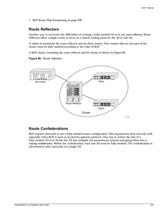 BGP Features




               • BGP Route Flap Dampening on page 438


               Route Reflectors
               Another way to overcome the difficulties of creating a fully-meshed AS is to use route reflectors. Route
               reflectors allow a single router to serve as a central routing point for the AS or sub-AS.

               A cluster is formed by the route reflector and its client routers. Peer routers that are not part of the
               cluster must be fully meshed according to the rules of BGP.

               A BGP cluster, including the route reflector and its clients, is shown in Figure 86.

               Figure 86: Route reflectors




                      Non-client                                            Client




                                               Route Reflector

                                                                            Client
                                                                 Cluster
                                                                                                    EW_042




               Route Confederations
               BGP requires networks to use a fully-meshed router configuration. This requirement does not scale well,
               especially when BGP is used as an interior gateway protocol. One way to reduce the size of a
               fully-meshed AS is to divide the AS into multiple sub-autonomous systems and group them into a
               routing confederation. Within the confederation, each sub-AS must be fully-meshed. The confederation is
               advertised to other networks as a single AS.




ExtremeWare 7.2.0 Software User Guide                                                                                     433
 