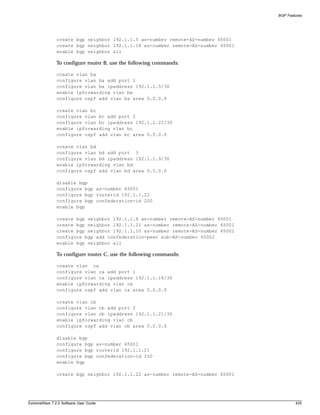 BGP Features




               create bgp neighbor 192.1.1.5 as-number remote-AS-number 65001
               create bgp neighbor 192.1.1.18 as-number remote-AS-number 65001
               enable bgp neighbor all

               To configure router B, use the following commands:

               create vlan ba
               configure vlan ba add port 1
               configure vlan ba ipaddress 192.1.1.5/30
               enable ipforwarding vlan ba
               configure ospf add vlan ba area 0.0.0.0

               create vlan bc
               configure vlan bc add port 2
               configure vlan bc ipaddress 192.1.1.22/30
               enable ipforwarding vlan bc
               configure ospf add vlan bc area 0.0.0.0

               create vlan bd
               configure vlan bd add port 3
               configure vlan bd ipaddress 192.1.1.9/30
               enable ipforwarding vlan bd
               configure ospf add vlan bd area 0.0.0.0

               disable bgp
               configure bgp as-number 65001
               configure bgp routerid 192.1.1.22
               configure bgp confederation-id 200
               enable bgp

               create bgp neighbor 192.1.1.6 as-number remote-AS-number 65001
               create bgp neighbor 192.1.1.21 as-number remote-AS-number 65001
               create bgp neighbor 192.1.1.10 as-number remote-AS-number 65002
               configure bgp add confederation-peer sub-AS-number 65002
               enable bgp neighbor all

               To configure router C, use the following commands:

               create vlan ca
               configure vlan ca add port 1
               configure vlan ca ipaddress 192.1.1.18/30
               enable ipforwarding vlan ca
               configure ospf add vlan ca area 0.0.0.0

               create vlan cb
               configure vlan cb add port 2
               configure vlan cb ipaddress 192.1.1.21/30
               enable ipforwarding vlan cb
               configure ospf add vlan cb area 0.0.0.0

               disable bgp
               configure bgp as-number 65001
               configure bgp routerid 192.1.1.21
               configure bgp confederation-id 200
               enable bgp

               create bgp neighbor 192.1.1.22 as-number remote-AS-number 65001




ExtremeWare 7.2.0 Software User Guide                                                    435
 