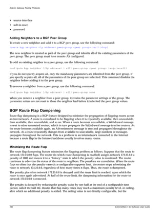 Exterior Gateway Routing Protocols




• source-interface
• soft-in-reset
• password


Adding Neighbors to a BGP Peer Group
To create a new neighbor and add it to a BGP peer group, use the following command:
create bgp neighbor <ip address> peer-group <peer group> {multi-hop}

The new neighbor is created as part of the peer group and inherits all of the existing parameters of the
peer group. The peer group must have remote AS configured.

To add an existing neighbor to a peer group, use the following command:

configure bgp neighbor [<ip address> | all] peer-group <peer group> {acquire-all}

If you do not specify acquire-all, only the mandatory parameters are inherited from the peer group. If
you specify acquire-all, all of the parameters of the peer group are inherited. This command disables the
neighbor before adding it to the peer group.

To remove a neighbor from a peer group, use the following command:

configure bgp neighbor [<ip address> | all] peer-group none

When you remove a neighbor from a peer group, it retains the parameter settings of the group. The
parameter values are not reset to those the neighbor had before it inherited the peer group values.


BGP Route Flap Dampening
Route flap dampening is a BGP feature designed to minimize the propagation of flapping routes across
an internetwork. A route is considered to be flapping when it is repeatedly available, then unavailable,
then available, then unavailable, and so on. When a route becomes unavailable, a Withdrawal message
is sent to other connected routers, which in turn propagate the Withdrawal message to other routers. As
the route becomes available again, an Advertisement message is sent and propagated throughout the
network. As a route repeatedly changes from available to unavailable, large numbers of messages
propagate throughout the network. This is a problem in an internetwork connected to the Internet
because a route flap in the Internet backbone usually involves many routes.


Minimizing the Route Flap
The route flap dampening feature minimizes the flapping problem as follows. Suppose that the route to
network 172.25.0.0 flaps. The router (in which route dampening is enabled) assigns network 172.25.0.0 a
penalty of 1000 and moves it to a “history” state in which the penalty value is monitored. The router
continues to advertise the status of the route to neighbors. The penalties are cumulative. When the route
flaps so often that the penalty exceeds a configurable suppress limit, the router stops advertising the
route to network 172.25.0.0, regardless of how many times it flaps. Thus, the route is dampened.
The penalty placed on network 172.25.0.0 is decayed until the reuse limit is reached, upon which the
route is once again advertised. At half of the reuse limit, the dampening information for the route to
network 172.25.0.0 is removed.

The penalty is decayed by reducing the penalty value by one-half at the end of a configurable time
period, called the half-life. Routes that flap many times may reach a maximum penalty level, or ceiling,
after which no additional penalty is added. The ceiling value is not directly configurable, but the




438                                                                                     ExtremeWare 7.2.0 Software User Guide
 