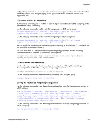 BGP Features




               configuration parameter used in practice is the maximum route suppression time. No matter how often
               a route has flapped, once it stops flapping, it will again be advertised after the maximum route
               suppression time.


               Configuring Route Flap Dampening
               BGP route flap dampening can be enabled on a per BGP peer session basis, for a BGP peer group, or for
               a set of routes, using a route map.

               Use the following command to enable route flap dampening over BGP peer sessions:
               configure bgp neighbor [<ip address> | all] dampening {{<half-life> {<reuse>
               <suppress> <max-suppress> }} | {route-map <route map>}}

               Use the following command to enable route flap dampening for a BGP peer group:

               configure bgp neighbor [<ip address> | all] dampening {{<half-life> {<reuse>
               <suppress> <max-suppress> }} | {route-map <route map>}}

               You can supply the dampening parameters through the route map or directly in the CLI command, but
               not both (these are mutually exclusive).

               For route maps there is a set operation to configure dampening parameters. Use the following
               command to add a set statement to a route map for dampening:

               configure route-map <route map> <sequence number> add set dampening <half-life>
               <reuse-limit> <suppress-limit> <max-suppress>


               Disabling Route Flap Dampening
               Use the following command to disable route flap dampening for a BGP neighbor (disabling the
               dampening will also delete all the configured dampening parameters):

               configure bgp neighbor [<ipaddress> | all] no-dampening

               Use the following command to disable route flap dampening for a BGP peer group:

               configure bgp peer-group <name> no-dampening


               Viewing the Route Flap Dampening Configuration
               Use the following command to view the configured values of the route flap dampening parameters for
               a BGP neighbor:

               show bgp neighbor <ip address> {[accepted-routes | flap-statistics | received-routes |
               rejected-routes | suppressed-routes | transmitted-routes] {detail} [community
               [access-profile <access profile> | no-advertise | no-export | no-export-subconfed |
               number <community number> | <autonomous system id>:<bgp community>] | as-path
               [<as-path-expression> | access-profile <access profile>] | route-map <route map> |
               network <ip address>/<mask> {exact} | all]}

               Use the following command to view the configured values of the route flap dampening parameters for
               a BGP peer group:

               show bgp peer-group {detail | <peer group> {detail}}




ExtremeWare 7.2.0 Software User Guide                                                                                 439
 