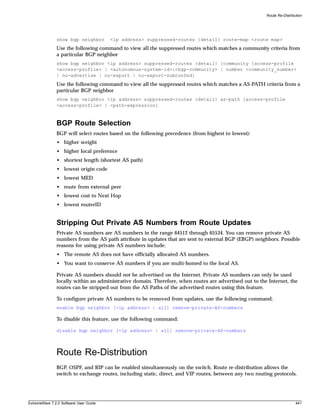 Route Re-Distribution




               show bgp neighbor        <ip address> suppressed-routes {detail} route-map <route map>
               Use the following command to view all the suppressed routes which matches a community criteria from
               a particular BGP neighbor
               show bgp neighbor <ip address> suppressed-routes {detail} [community [access-profile
               <access-profile> | <autonomous-system-id>:<bgp-community> | number <community_number>
               | no-advertise | no-export | no-export-subconfed]
               Use the following command to view all the suppressed routes which matches a AS-PATH criteria from a
               particular BGP neighbor
               show bgp neighbor <ip address> suppressed-routes {detail} as-path [access-profile
               <access-profile> | <path-expression]



               BGP Route Selection
               BGP will select routes based on the following precedence (from highest to lowest):
               • higher weight
               • higher local preference
               • shortest length (shortest AS path)
               • lowest origin code
               • lowest MED
               • route from external peer
               • lowest cost to Next Hop
               • lowest routerID


               Stripping Out Private AS Numbers from Route Updates
               Private AS numbers are AS numbers in the range 64512 through 65534. You can remove private AS
               numbers from the AS path attribute in updates that are sent to external BGP (EBGP) neighbors. Possible
               reasons for using private AS numbers include:
               • The remote AS does not have officially allocated AS numbers.
               • You want to conserve AS numbers if you are multi-homed to the local AS.

               Private AS numbers should not be advertised on the Internet. Private AS numbers can only be used
               locally within an administrative domain. Therefore, when routes are advertised out to the Internet, the
               routes can be stripped out from the AS Paths of the advertised routes using this feature.

               To configure private AS numbers to be removed from updates, use the following command:
               enable bgp neighbor [<ip address> | all] remove-private-AS-numbers

               To disable this feature, use the following command:

               disable bgp neighbor [<ip address> | all] remove-private-AS-numbers




               Route Re-Distribution
               BGP, OSPF, and RIP can be enabled simultaneously on the switch. Route re-distribution allows the
               switch to exchange routes, including static, direct, and VIP routes, between any two routing protocols.




ExtremeWare 7.2.0 Software User Guide                                                                                    441
 