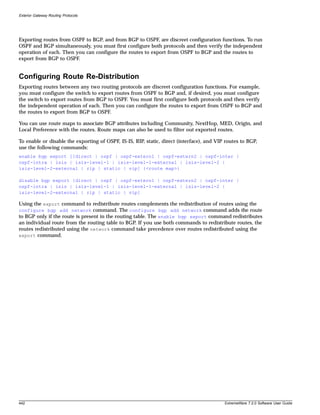 Exterior Gateway Routing Protocols




Exporting routes from OSPF to BGP, and from BGP to OSPF, are discreet configuration functions. To run
OSPF and BGP simultaneously, you must first configure both protocols and then verify the independent
operation of each. Then you can configure the routes to export from OSPF to BGP and the routes to
export from BGP to OSPF.


Configuring Route Re-Distribution
Exporting routes between any two routing protocols are discreet configuration functions. For example,
you must configure the switch to export routes from OSPF to BGP and, if desired, you must configure
the switch to export routes from BGP to OSPF. You must first configure both protocols and then verify
the independent operation of each. Then you can configure the routes to export from OSPF to BGP and
the routes to export from BGP to OSPF.

You can use route maps to associate BGP attributes including Community, NextHop, MED, Origin, and
Local Preference with the routes. Route maps can also be used to filter out exported routes.

To enable or disable the exporting of OSPF, IS-IS, RIP, static, direct (interface), and VIP routes to BGP,
use the following commands:
enable bgp export [[direct | ospf | ospf-extern1 | ospf-extern2 | ospf-inter |
ospf-intra | isis | isis-level-1 | isis-level-1-external | isis-level-2 |
isis-level-2-external | rip | static | vip] {<route map>}

disable bgp export [direct | ospf | ospf-extern1 | ospf-extern2 | ospf-inter |
ospf-intra | isis | isis-level-1 | isis-level-1-external | isis-level-2 |
isis-level-2-external | rip | static | vip]

Using the export command to redistribute routes complements the redistribution of routes using the
configure bgp add network command. The configure bgp add network command adds the route
to BGP only if the route is present in the routing table. The enable bgp export command redistributes
an individual route from the routing table to BGP. If you use both commands to redistribute routes, the
routes redistributed using the network command take precedence over routes redistributed using the
export command.




442                                                                                        ExtremeWare 7.2.0 Software User Guide
 