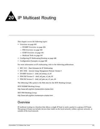 20 IP Multicast Routing



               This chapter covers the following topics:
               • Overview on page 443
                   — DVMRP Overview on page 444
                   — PIM Overview on page 444
                   — IGMP Overview on page 445
                   — Multicast Tools on page 447
               • Configuring IP Multicasting Routing on page 448
               • Configuration Examples on page 449

               For more information on IP multicasting, refer to the following publications:

               • RFC 1112 – Host Extension for IP Multicasting
               • RFC 2236 – Internet Group Management Protocol, Version 2
               • DVMRP Version 3 – draft_ietf_dvmrp_v3_07
               • PIM-DM Version 2 – draft_ietf_pim_v2_dm_03
               • PIM-SM Version 2 – draft_ietf_pim_sm_v2_new_04

               The following URLs point to the Web sites for the IETF Working Groups:

               IETF DVMRP Working Group:
               http://www.ietf.org/html.charters/idmr-charter.html

               IEFT PIM Working Group:
               http://www.ietf.org/html.charters/pim-charter.html



               Overview
               IP multicast routing is a function that allows a single IP host to send a packet to a group of IP hosts.
               This group of hosts can include devices that reside on the local network, within a private network, or
               outside of the local network.




ExtremeWare 7.2.0 Software User Guide                                                                                     443
 