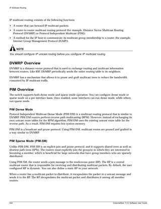 IP Multicast Routing




IP multicast routing consists of the following functions:

• A router that can forward IP multicast packets.
• A router-to-router multicast routing protocol (for example, Distance Vector Multicast Routing
  Protocol (DVMRP) or Protocol Independent Multicast (PIM)).
• A method for the IP host to communicate its multicast group membership to a router (for example,
  Internet Group Management Protocol (IGMP)).


        NOTE
You should configure IP unicast routing before you configure IP multicast routing.


DVMRP Overview
DVMRP is a distance vector protocol that is used to exchange routing and multicast information
between routers. Like RIP, DVMRP periodically sends the entire routing table to its neighbors.

DVMRP has a mechanism that allows it to prune and graft multicast trees to reduce the bandwidth
consumed by IP multicast traffic.


PIM Overview
The switch supports both dense mode and sparse mode operation. You can configure dense mode or
sparse mode on a per-interface basis. Once enabled, some interfaces can run dense mode, while others
run sparse mode.


PIM Dense Mode
Protocol Independent Multicast-Dense Mode (PIM-DM) is a multicast routing protocol that is similar to
DVMRP. PIM-DM routers perform reverse path multicasting (RPM). However, instead of exchanging its
own unicast route tables for the RPM algorithm, PIM-DM uses the existing unicast route table for the
reverse path. As a result, PIM-DM requires less system memory.

PIM-DM is a broadcast and prune protocol. Using PIM-DM, multicast routes are pruned and grafted in
a way similar to DVMRP.


PIM Sparse Mode (PIM-SM)
Unlike PIM-DM, PIM-SM is an explicit join and prune protocol, and it supports shared trees as well as
shortest path trees (SPTs). The routers must explicitly join the group(s) in which they are interested in
becoming a member, which is beneficial for large networks that have group members who are sparsely
distributed.

Using PIM-SM, the router sends a join message to the rendezvous point (RP). The RP is a central
multicast router that is responsible for receiving and distributing multicast packets. By default, the user
configured RP is dynamic. You can also define a static RP in your network.

When a router has a multicast packet to distribute, it encapsulates the packet in a unicast message and
sends it to the RP. The RP decapsulates the multicast packet and distributes it among all member
routers.




444                                                                                       ExtremeWare 7.2.0 Software User Guide
 