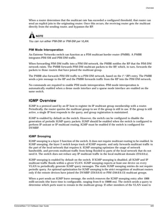 Overview




               When a router determines that the multicast rate has exceeded a configured threshold, that router can
               send an explicit join to the originating router. Once this occurs, the receiving router gets the multicast
               directly from the sending router, and bypasses the RP.


                       NOTE
               You can run either PIM-DM or PIM-SM per VLAN.


               PIM Mode Interoperation
               An Extreme Networks switch can function as a PIM multicast border router (PMBR). A PMBR
               integrates PIM-SM and PIM-DM traffic.

               When forwarding PIM-DM traffic into a PIM-SM network, the PMBR notifies the RP that the PIM-DM
               network exists. The PMBR forwards PIM-DM multicast packets to the RP, which, in turn, forwards the
               packets to those routers that have joined the multicast group.

               The PMBR also forwards PIM-SM traffic to a PIM-DM network, based on the (*.*.RP) entry. The PMBR
               sends a join message to the RP and the PMBR forwards traffic from the RP into the PIM-DM network.

               No commands are required to enable PIM mode interoperation. PIM mode interoperation is
               automatically enabled when a dense mode interface and a sparse mode interface are enabled on the
               same switch.


               IGMP Overview
               IGMP is a protocol used by an IP host to register its IP multicast group membership with a router.
               Periodically, the router queries the multicast group to see if the group is still in use. If the group is still
               active, a single IP host responds to the query, and group registration is maintained.

               IGMP is enabled by default on the switch. However, the switch can be configured to disable the
               generation of periodic IGMP query packets. IGMP should be enabled when the switch is configured to
               perform IP unicast or IP multicast routing. IGMP must be enabled if the switch is configured for
               DVMRP.


               IGMP Snooping
               IGMP snooping is a layer 2 function of the switch. It does not require multicast routing to be enabled. In
               IGMP snooping, the layer 2 switch keeps track of IGMP requests, and only forwards multicast traffic to
               the part of the local network that requires it. IGMP snooping optimizes the usage of network
               bandwidth, and prevents multicast traffic from being flooded to parts of the local network that do not
               need it. The switch does not reduce any IP multicast traffic in the local multicast domain (224.0.0.x).

               IGMP snooping is enabled by default on the switch. If IGMP snooping is disabled, all IGMP and IP
               multicast traffic floods within a given VLAN. IGMP snooping expects at least one device on every
               VLAN to periodically generate IGMP query messages. The static IGMP snooping entries do not require
               periodic query. An optional optimization for IGMP snooping is the strict recognition of multicast routers
               only if the remote devices have joined the DVMRP (224.0.0.4) or PIM (244.0.0.13) multicast groups.

               When a port sends an IGMP leave message, the switch removes the IGMP snooping entry after 1000
               milli-seconds (the leave time is configurable, ranging from 0 to 10000 ms). The switch sends a query to
               determine which ports want to remain in the multicast group. If other members of the VLAN want to




ExtremeWare 7.2.0 Software User Guide                                                                                       445
 