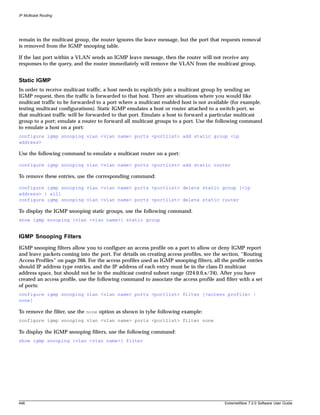 IP Multicast Routing




remain in the multicast group, the router ignores the leave message, but the port that requests removal
is removed from the IGMP snooping table.

If the last port within a VLAN sends an IGMP leave message, then the router will not receive any
responses to the query, and the router immediately will remove the VLAN from the multicast group.


Static IGMP
In order to receive multicast traffic, a host needs to explicitly join a multicast group by sending an
IGMP request, then the traffic is forwarded to that host. There are situations where you would like
multicast traffic to be forwarded to a port where a multicast enabled host is not available (for example,
testing multicast configurations). Static IGMP emulates a host or router attached to a switch port, so
that multicast traffic will be forwarded to that port. Emulate a host to forward a particular multicast
group to a port; emulate a router to forward all multicast groups to a port. Use the following command
to emulate a host on a port:
configure igmp snooping vlan <vlan name> ports <portlist> add static group <ip
address>

Use the following command to emulate a multicast router on a port:

configure igmp snooping vlan <vlan name> ports <portlist> add static router

To remove these entries, use the corresponding command:

configure igmp snooping vlan <vlan name> ports <portlist> delete static group [<ip
address> | all]
configure igmp snooping vlan <vlan name> ports <portlist> delete static router

To display the IGMP snooping static groups, use the following command:
show igmp snooping {vlan <vlan name>} static group


IGMP Snooping Filters
IGMP snooping filters allow you to configure an access profile on a port to allow or deny IGMP report
and leave packets coming into the port. For details on creating access profiles, see the section, “Routing
Access Profiles” on page 266. For the access profiles used as IGMP snooping filters, all the profile entries
should IP address type entries, and the IP address of each entry must be in the class-D multicast
address space, but should not be in the multicast control subnet range (224.0.0.x/24). After you have
created an access profile, use the following command to associate the access profile and filter with a set
of ports:
configure igmp snooping vlan <vlan name> ports <portlist> filter [<access profile> |
none]

To remove the filter, use the none option as shown in tyhe following example:
configure igmp snooping vlan <vlan name> ports <portlist> filter none

To display the IGMP snooping filters, use the following command:
show igmp snooping {vlan <vlan name>} filter




446                                                                                        ExtremeWare 7.2.0 Software User Guide
 