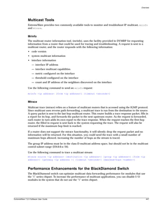 Overview




               Multicast Tools
               ExtremeWare provides two commonly available tools to monitor and troubleshoot IP multicast, mrinfo
               and mtrace.


               Mrinfo
               The multicast router information tool, (mrinfo), uses the facility provided in DVMRP for requesting
               information from a router that could be used for tracing and troubleshooting. A request is sent to a
               multicast router, and the router responds with the following information:
               • code version
               • system multicast information
               • interface information
                   — interface IP address
                   — interface multicast capabilities
                   — metric configured on the interface
                   — threshold configured on the interface
                   — count and IP address of the neighbors discovered on the interface

               Use the following command to send an mrinfo request:

               mrinfo <ip address> {from <ip address>} {timeout <seconds>}


               Mtrace
               Multicast trace (mtrace) relies on a feature of multicast routers that is accessed using the IGMP protocol.
               Since multicast uses reverse path forwarding, a multicast trace is run from the destination to the source.
               A query packet is sent to the last-hop multicast router. This router builds a trace response packet, fills in
               a report for its hop, and forwards the packet to the next upstream router. As the request is forwarded,
               each router in turn adds its own report to the trace response. When the request reaches the first-hop
               router, the filled in request is sent back to the system requesting the trace. The request will also be
               returned if the maximum hop limit is reached.

               If a router does not support the mtrace functionality, it will silently drop the request packet and no
               information will be returned. For this situation, you could send the trace with a small number of
               maximum hops allowed, increasing the number of hops as the stream is traced.

               The group IP address must be in the class-D multicast address space, but should not be in the multicast
               control subnet range (224.0.0.x/24).

               Use the following command to trace a multicast stream:
               mtrace source <ip address> {destination <ip address>} {group <ip address>} {from <ip
               address>} {gateway <ip address >} {timeout <seconds>} {maximum-hops <number>}



               Performance Enhancements for the BlackDiamond Switch
               The BlackDiamond switch can optimize multicast data forwarding performance for modules that use
               the “i” series chipset. To increase the performance of multicast applications, you can disable I/O
               modules in the system that do not use the “i” series chipset.




ExtremeWare 7.2.0 Software User Guide                                                                                    447
 