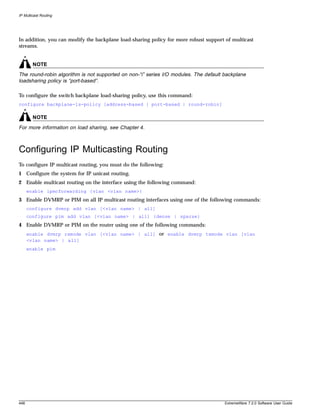IP Multicast Routing




In addition, you can modify the backplane load-sharing policy for more robust support of multicast
streams.


        NOTE
The round-robin algorithm is not supported on non-“i” series I/O modules. The default backplane
loadsharing policy is “port-based”.

To configure the switch backplane load-sharing policy, use this command:
configure backplane-ls-policy [address-based | port-based | round-robin]

        NOTE
For more information on load sharing, see Chapter 4.



Configuring IP Multicasting Routing
To configure IP multicast routing, you must do the following:
1 Configure the system for IP unicast routing.
2 Enable multicast routing on the interface using the following command:
      enable ipmcforwarding {vlan <vlan name>}
3 Enable DVMRP or PIM on all IP multicast routing interfaces using one of the following commands:
      configure dvmrp add vlan [<vlan name> | all]
      configure pim add vlan [<vlan name> | all] {dense | sparse}
4 Enable DVMRP or PIM on the router using one of the following commands:
      enable dvmrp rxmode vlan [<vlan name> | all] or enable dvmrp txmode vlan [vlan
      <vlan name> | all]
      enable pim




448                                                                                   ExtremeWare 7.2.0 Software User Guide
 
