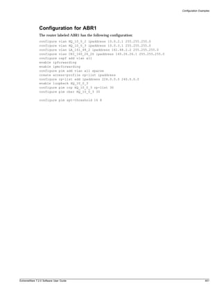 Configuration Examples




               Configuration for ABR1
               The router labeled ABR1 has the following configuration:
               configure vlan HQ_10_0_2 ipaddress 10.0.2.1 255.255.255.0
               configure vlan HQ_10_0_3 ipaddress 10.0.3.1 255.255.255.0
               configure vlan LA_161_48_2 ipaddress 161.48.2.2 255.255.255.0
               configure vlan CHI_160_26_26 ipaddress 160.26.26.1 255.255.255.0
               configure ospf add vlan all
               enable ipforwarding
               enable ipmcforwarding
               configure pim add vlan all sparse
               create access-profile rp-list ipaddress
               configure rp-list add ipaddress 224.0.0.0 240.0.0.0
               enable loopback HQ_10_0_3
               configure pim crp HQ_10_0_3 rp-list 30
               configure pim cbsr HQ_10_0_3 30

               configure pim spt-threshold 16 8




ExtremeWare 7.2.0 Software User Guide                                                               451
 