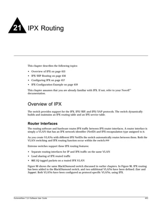 21 IPX Routing



               This chapter describes the following topics:

               • Overview of IPX on page 453
               • IPX/RIP Routing on page 456
               • Configuring IPX on page 457
               • IPX Configuration Example on page 459

               This chapter assumes that you are already familiar with IPX. If not, refer to your Novell™
               documentation.



               Overview of IPX
               The switch provides support for the IPX, IPX/RIP, and IPX/SAP protocols. The switch dynamically
               builds and maintains an IPX routing table and an IPX service table.


               Router Interfaces
               The routing software and hardware routes IPX traffic between IPX router interfaces. A router interface is
               simply a VLAN that has an IPX network identifier (NetID) and IPX encapsulation type assigned to it.

               As you create VLANs with different IPX NetIDs the switch automatically routes between them. Both the
               VLAN switching and IPX routing function occur within the switch.###

               Extreme switches support these IPX routing features:

               • Separate routing interfaces for IP and IPX traffic on the same VLAN
               • Load sharing of IPX routed traffic
               • 802.1Q tagged packets on a routed IPX VLAN

               Figure 90 shows the same BlackDiamond switch discussed in earlier chapters. In Figure 90, IPX routing
               has been added to the BlackDiamond switch, and two additional VLANs have been defined; Exec and
               Support. Both VLANs have been configured as protocol-specific VLANs, using IPX.




ExtremeWare 7.2.0 Software User Guide                                                                                 453
 