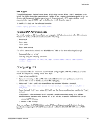 Configuring IPX




               GNS Support
               ExtremeWare supports the Get Nearest Server (GNS) reply function. When a NetID is assigned to the
               switch, the GNS reply service is automatically enabled. When a station requests a particular service on
               the network (for example, locating a print server), the station sends a GNS request and the switch
               responds to the request. If GNS-reply is disabled, the switch drops the request.

               To disable GNS-reply, use the following command:

               disable ipxsap gns-reply {vlan <vlan name>}



               Routing SAP Advertisements
               The switch contains an IPX Service Table, and propagates SAP advertisements to other IPX routers on
               the network. Each SAP advertisement contains the following:
               • Service type
               • Server name
               • Server NetID
               • Server node address

               The service information is entered into the IPX Service Table in one of the following two ways:

               • Dynamically, by way of SAP
               • Statically, using the following command:
                   configure ipxservice add <service_type> <service_name> <netid> <mac_address>
                   <socket> <hops>



               Configuring IPX
               This section describes the commands associated with configuring IPX, IPX/RIP, and IPX/SAP on the
               switch. To configure IPX routing, follow these steps:
               1 Create at least two VLANs.
               2 If you are combining an IPX VLAN with another VLAN on the same port(s), you must use a
                 protocol filter on one of the VLANs, or use 802.1Q tagging.
               3 Assign each VLAN a NetID and encapsulation type using the following command:
                   configure vlan <vlan name> xnetid <netid> [enet_ii | enet_8023 | enet_8022 |
                   enet_snap]
                   Ensure that each VLAN has a unique IPX NetID and that the encapsulation type matches the VLAN
                   protocol.
                   Every IPX VLAN has an internal VLAN ID that is created automatically. Every MAC address
                   learned from the port associated with the IPX VLAN has two forwarding database (FDB) entries:
                   — external VLAN ID entry
                   — internal VLAN ID entry

               Once you configure the IPX VLAN information, IPX forwarding automatically begins to function.
               Specifically, configuring the IPX VLAN automatically enables the IPX/RIP, IPX/SAP, and SAP GNS
               services.




ExtremeWare 7.2.0 Software User Guide                                                                                  457
 