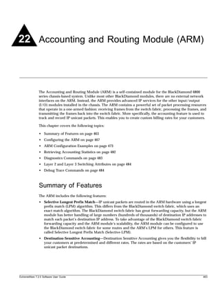 22 Accounting and Routing Module (ARM)



               The Accounting and Routing Module (ARM) is a self-contained module for the BlackDiamond 6800
               series chassis-based system. Unlike most other BlackDiamond modules, there are no external network
               interfaces on the ARM. Instead, the ARM provides advanced IP services for the other input/output
               (I/O) modules installed in the chassis. The ARM contains a powerful set of packet processing resources
               that operate in a one-armed fashion: receiving frames from the switch fabric, processing the frames, and
               transmitting the frames back into the switch fabric. More specifically, the accounting feature is used to
               track and record IP unicast packets. This enables you to create custom billing rates for your customers.

               This chapter covers the following topics:

               • Summary of Features on page 463
               • Configuring the ARM on page 467
               • ARM Configuration Examples on page 473
               • Retrieving Accounting Statistics on page 482
               • Diagnostics Commands on page 483
               • Layer 2 and Layer 3 Switching Attributes on page 484
               • Debug Trace Commands on page 484



               Summary of Features
               The ARM includes the following features:
               • Selective Longest Prefix Match—IP unicast packets are routed in the ARM hardware using a longest
                 prefix match (LPM) algorithm. This differs from the BlackDiamond switch fabric, which uses an
                 exact match algorithm. The BlackDiamond switch fabric has great forwarding capacity, but the ARM
                 module has better handling of large numbers (hundreds of thousands) of destination IP addresses to
                 match each packet’s destination IP address. To take advantage of the BlackDiamond switch fabric
                 forwarding capacity and the ARM module’s scalability, the ARM module can be configured to use
                 the BlackDiamond switch fabric for some routes and the ARM’s LPM for others. This feature is
                 called Selective Longest Prefix Match (Selective-LPM).
               • Destination-Sensitive Accounting—Destination Sensitive Accounting gives you the flexibility to bill
                 your customers at predetermined and different rates. The rates are based on the customers’ IP
                 unicast packet destinations.




ExtremeWare 7.2.0 Software User Guide                                                                                 463
 