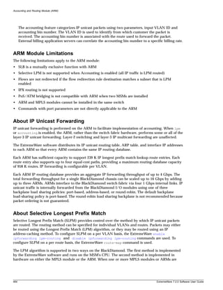 Accounting and Routing Module (ARM)




      The accounting feature categorizes IP unicast packets using two parameters, input VLAN ID and
      accounting bin number. The VLAN ID is used to identify from which customer the packet is
      received. The accounting bin number is associated with the route used to forward the packet.
      External billing application servers can correlate the accounting bin number to a specific billing rate.


ARM Module Limitations
The following limitations apply to the ARM module:
• SLB is a mutually exclusive function with ARM
• Selective LPM is not supported when Accounting is enabled (all IP traffic is LPM routed)
• Flows are not redirected if the flow redirection rule destination matches a subnet that is LPM
  enabled
• IPX routing is not supported
• PoS/ATM bridging is not compatible with ARM when two MSMs are installed
• ARM and MPLS modules cannot be installed in the same switch
• Commands with port parameters are not directly applicable to the ARM


About IP Unicast Forwarding
IP unicast forwarding is performed on the ARM to facilitate implementation of accounting. When lpm
or accounting is enabled, the ARM, rather than the switch fabric hardware, performs some or all of the
layer-3 IP unicast forwarding. Layer-2 switching and layer-3 IP multicast forwarding are unaffected.

The ExtremeWare software distributes its IP unicast routing table, ARP table, and interface IP addresses
to each ARM so that every ARM contains the same IP routing database.

Each ARM has sufficient capacity to support 239 K IP longest prefix match lookup route entries. Each
route entry also supports up to four equal-cost paths, providing a maximum routing database capacity
of 958 K routes. IP forwarding is configurable per VLAN.

Each ARM IP routing database provides an aggregate IP forwarding throughput of up to 4 Gbps. The
total forwarding throughput for a single BlackDiamond chassis can be scaled up to 16 Gbps by adding
up to three ARMs. ARMs interface to the BlackDiamond switch fabric via four 1 Gbps internal links. IP
unicast traffic is internally forwarded from the BlackDiamond I/O modules using one of three
backplane load sharing policies: port-based, address-based, or round-robin. The default backplane
load-sharing policy is port-based. The round-robin load sharing backplane is not recommended because
packet ordering is not guaranteed.


About Selective Longest Prefix Match
Selective Longest Prefix Match (SLPM) provides control over the method by which IP unicast packets
are routed. The routing method can be specified for individual VLANs and routes. Packets may either
be routed using the Longest Prefix Match (LPM) algorithm, or they may be routed using an IP
address-caching method. To configure SLPM on a per VLAN basis, the ExtremeWare enable
ipforwarding lpm-routing and disable ipforwarding lpm-routing commands are used. To
configure SLPM on a per route basis, the ExtremeWare route-map command is used.

The LPM algorithm is supported in two ways on the BlackDiamond. The first method is implemented
by the ExtremeWare software and runs on the MSM's CPU. The second method is implemented in
hardware on either the MPLS module or the ARM. When one or more MPLS modules or ARMs are




464                                                                                          ExtremeWare 7.2.0 Software User Guide
 