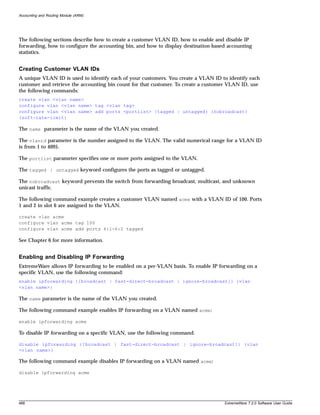 Accounting and Routing Module (ARM)




The following sections describe how to create a customer VLAN ID, how to enable and disable IP
forwarding, how to configure the accounting bin, and how to display destination-based accounting
statistics.


Creating Customer VLAN IDs
A unique VLAN ID is used to identify each of your customers. You create a VLAN ID to identify each
customer and retrieve the accounting bin count for that customer. To create a customer VLAN ID, use
the following commands:
create vlan <vlan name>
configure vlan <vlan name> tag <vlan tag>
configure vlan <vlan name> add ports <portlist> {tagged | untagged} {nobroadcast}
{soft-rate-limit}

The name parameter is the name of the VLAN you created.

The vlanid parameter is the number assigned to the VLAN. The valid numerical range for a VLAN ID
is from 1 to 4095.

The portlist parameter specifies one or more ports assigned to the VLAN.

The tagged | untagged keyword configures the ports as tagged or untagged.

The nobroadcast keyword prevents the switch from forwarding broadcast, multicast, and unknown
unicast traffic.

The following command example creates a customer VLAN named acme with a VLAN ID of 100. Ports
1 and 2 in slot 6 are assigned to the VLAN.

create vlan acme
configure vlan acme tag 100
configure vlan acme add ports 6:1-6:2 tagged

See Chapter 6 for more information.


Enabling and Disabling IP Forwarding
ExtremeWare allows IP forwarding to be enabled on a per-VLAN basis. To enable IP forwarding on a
specific VLAN, use the following command:
enable ipforwarding {[broadcast | fast-direct-broadcast | ignore-broadcast]} {vlan
<vlan name>}

The name parameter is the name of the VLAN you created.

The following command example enables IP forwarding on a VLAN named acme:

enable ipforwarding acme

To disable IP forwarding on a specific VLAN, use the following command:

disable ipforwarding {[broadcast | fast-direct-broadcast | ignore-broadcast]} {vlan
<vlan name>}

The following command example disables IP forwarding on a VLAN named acme:

disable ipforwarding acme




468                                                                                 ExtremeWare 7.2.0 Software User Guide
 