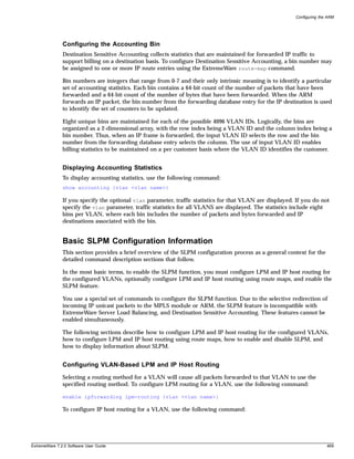 Configuring the ARM




               Configuring the Accounting Bin
               Destination Sensitive Accounting collects statistics that are maintained for forwarded IP traffic to
               support billing on a destination basis. To configure Destination Sensitive Accounting, a bin number may
               be assigned to one or more IP route entries using the ExtremeWare route-map command.

               Bin numbers are integers that range from 0-7 and their only intrinsic meaning is to identify a particular
               set of accounting statistics. Each bin contains a 64-bit count of the number of packets that have been
               forwarded and a 64-bit count of the number of bytes that have been forwarded. When the ARM
               forwards an IP packet, the bin number from the forwarding database entry for the IP destination is used
               to identify the set of counters to be updated.

               Eight unique bins are maintained for each of the possible 4096 VLAN IDs. Logically, the bins are
               organized as a 2-dimensional array, with the row index being a VLAN ID and the column index being a
               bin number. Thus, when an IP frame is forwarded, the input VLAN ID selects the row and the bin
               number from the forwarding database entry selects the column. The use of input VLAN ID enables
               billing statistics to be maintained on a per customer basis where the VLAN ID identifies the customer.


               Displaying Accounting Statistics
               To display accounting statistics, use the following command:
               show accounting {vlan <vlan name>}

               If you specify the optional vlan parameter, traffic statistics for that VLAN are displayed. If you do not
               specify the vlan parameter, traffic statistics for all VLANS are displayed. The statistics include eight
               bins per VLAN, where each bin includes the number of packets and bytes forwarded and IP
               destinations associated with the bin.


               Basic SLPM Configuration Information
               This section provides a brief overview of the SLPM configuration process as a general context for the
               detailed command description sections that follow.

               In the most basic terms, to enable the SLPM function, you must configure LPM and IP host routing for
               the configured VLANs, optionally configure LPM and IP host routing using route maps, and enable the
               SLPM feature.

               You use a special set of commands to configure the SLPM function. Due to the selective redirection of
               incoming IP unicast packets to the MPLS module or ARM, the SLPM feature is incompatible with
               ExtremeWare Server Load Balancing, and Destination Sensitive Accounting. These features cannot be
               enabled simultaneously.

               The following sections describe how to configure LPM and IP host routing for the configured VLANs,
               how to configure LPM and IP host routing using route maps, how to enable and disable SLPM, and
               how to display information about SLPM.


               Configuring VLAN-Based LPM and IP Host Routing
               Selecting a routing method for a VLAN will cause all packets forwarded to that VLAN to use the
               specified routing method. To configure LPM routing for a VLAN, use the following command:

               enable ipforwarding lpm-routing {vlan <vlan name>}

               To configure IP host routing for a VLAN, use the following command:




ExtremeWare 7.2.0 Software User Guide                                                                                    469
 