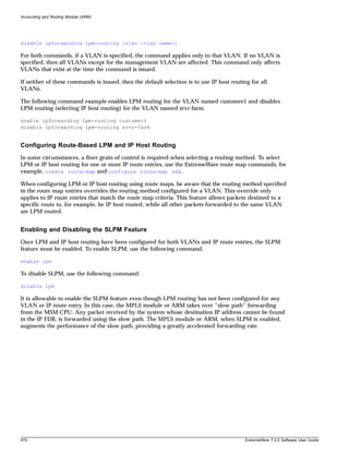 Accounting and Routing Module (ARM)




disable ipforwarding lpm-routing {vlan <vlan name>}

For both commands, if a VLAN is specified, the command applies only to that VLAN. If no VLAN is
specified, then all VLANs except for the management VLAN are affected. This command only affects
VLANs that exist at the time the command is issued.

If neither of these commands is issued, then the default selection is to use IP host routing for all
VLANs.

The following command example enables LPM routing for the VLAN named customer1 and disables
LPM routing (selecting IP host routing) for the VLAN named srvr-farm.

enable ipforwarding lpm-routing customer1
disable ipforwarding lpm-routing srvr-farm


Configuring Route-Based LPM and IP Host Routing
In some circumstances, a finer grain of control is required when selecting a routing method. To select
LPM or IP host routing for one or more IP route entries, use the ExtremeWare route map commands, for
example, create route-map and configure route-map add.

When configuring LPM or IP host routing using route maps, be aware that the routing method specified
in the route map entries overrides the routing method configured for a VLAN. This override only
applies to IP route entries that match the route map criteria. This feature allows packets destined to a
specific route to, for example, be IP host routed, while all other packets forwarded to the same VLAN
are LPM routed.


Enabling and Disabling the SLPM Feature
Once LPM and IP host routing have been configured for both VLANs and IP route entries, the SLPM
feature must be enabled. To enable SLPM, use the following command:

enable lpm

To disable SLPM, use the following command:

disable lpm

It is allowable to enable the SLPM feature even though LPM routing has not been configured for any
VLAN or IP route entry. In this case, the MPLS module or ARM takes over “slow path” forwarding
from the MSM CPU. Any packet received by the system whose destination IP address cannot be found
in the IP FDB, is forwarded using the slow path. The MPLS module or ARM, when SLPM is enabled,
augments the performance of the slow path, providing a greatly accelerated forwarding rate.




470                                                                                        ExtremeWare 7.2.0 Software User Guide
 