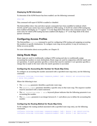 Configuring the ARM




               Displaying SLPM Information
               To determine if the SLPM feature has been enabled, use the following command:

               show lpm

               This command will report if SLPM is enabled or disabled.

               The ExtremeWare show vlan and show iproute commands have been modified to indicate which
               VLANs and IP route entries have been enabled for LPM routing. A VLAN for which LPM routing has
               been enabled will display an “I” (capital “i”) in the flags field of the show vlan command output. An IP
               route entry for which LPM routing has been enabled will display a “P” in the flags field of the show
               iproute command.


               Configuring Access Profiles
               The ExtremeWare route-map command is used for configuring LPM routing and assigning accounting
               bin numbers to specific destinations. To configure route map access policies, it may be necessary to
               define an access profile.

               For more information about access profiles, see Chapter 12.


               Using Route Maps
               Route maps are used to conditionally configure LPM routing and also to conditionally assign
               accounting bin numbers to route destinations. Route maps are used in conjunction with the match and
               set operations. A match operation specifies a criteria that must be matched. A set operation specifies a
               change that is made to the route when the match operation is successful.


               Configuring the Accounting Bin Number for Route Map Entry
               To configure an accounting bin number associated with a specified route map entry, use the following
               command:
               configure route-map <route-map> <sequence_number> [add | delete] set accounting-index
               1 value <bin_number>

               Where the following is true:

               • The route-map parameter identifies a particular route map.
               • The sequence_number parameter identifies a specific entry in that route map. The sequence number
                 must be associated with a match statement.
               • The set accounting-index 1 value keyword phrase indicates that the following parameter is an
                 accounting bin number.
               • The bin_number parameter is an integer between 0—7, and allows you to define the accounting bin
                 number.


               Configuring the Routing Method for Route Map Entry
               To the configure the routing method associated with a specified route map entry, use the following
               commands:
               configure route-map <route-map> <sequence-number> [add | delete ] set iphost-routing
               configure route-map <route-map> <sequence-number> [add | delete ] set lpm-routing




ExtremeWare 7.2.0 Software User Guide                                                                                   471
 