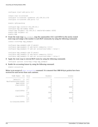 Accounting and Routing Module (ARM)




      configure vlan3 add ports 8:3

      create vlan to-internet
      configure to-internet ipaddress 192.168.20.1/30
      configure to-internet add ports 7:2

      enable ipforwarding

      configure bgp routerid 192.168.20.1
      configure bgp AS-number 65001
      create bgp neighbor 192.168.20.2 remote-AS-number 65002
      enable bgp neighbor all
      enable bgp
2 Create the route map bgp_example, map the communities 1111:1 and 2222:2 to the newly created
  route map and assign a bin number to each BGP community by using the following commands:
      create route-map bgp_example

      configure bgp_example add 10 permit
      configure bgp_example 10 add match community 1111:1
      configure bgp_example 10 add set accounting-index 1 value 1

      configure bgp_example add 20 permit
      configure bgp_example 20 add match community 2222:2
      configure bgp_example 20 add set accounting-index 1 value 2
3 Apply the route map to external BGP routes by using the following commands:
      configure iproute route-map e-bgp bgp_example
4 Enable the accounting feature by using the following command:
      enable accounting

Below is an excerpt of show accounting command. It is assumed that 1000 64-byte packets have been
received for each service from each customer.

       VLAN Name( ID)                 Bins                  Packets                   Octets
----------------------                ----   ----------------------   ----------------------
         Default(   1)                0-7                         0                        0
 MacVlanDiscover(4095)                0-7                         0                        0
            Mgmt(4094)                0-7                         0                        0
           vlan1(4093)                0                           0                        0
                                      1-2                      1000                    46000
                                      3-7                         0                        0
                vlan2(4092)           0                           0                        0
                                      1-2                      1000                    46000
                                      3-7                         0                        0
                vlan3(4091)           0                           0                        0
                                      1-2                      1000                    46000
                                      3-7                         0                        0
        to-internet(4090)             0-7                         0                        0




478                                                                                   ExtremeWare 7.2.0 Software User Guide
 
