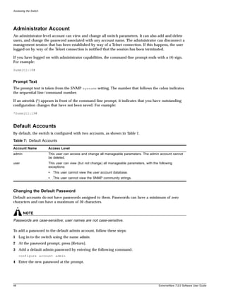 Accessing the Switch




Administrator Account
An administrator-level account can view and change all switch parameters. It can also add and delete
users, and change the password associated with any account name. The administrator can disconnect a
management session that has been established by way of a Telnet connection. If this happens, the user
logged on by way of the Telnet connection is notified that the session has been terminated.

If you have logged on with administrator capabilities, the command-line prompt ends with a (#) sign.
For example:

Summit1:18#


Prompt Text
The prompt text is taken from the SNMP sysname setting. The number that follows the colon indicates
the sequential line/command number.

If an asterisk (*) appears in front of the command-line prompt, it indicates that you have outstanding
configuration changes that have not been saved. For example:

*Summit1:19#



Default Accounts
By default, the switch is configured with two accounts, as shown in Table 7.

Table 7: Default Accounts

Account Name           Access Level
admin                  This user can access and change all manageable parameters. The admin account cannot
                       be deleted.
user                   This user can view (but not change) all manageable parameters, with the following
                       exceptions:
                       •   This user cannot view the user account database.
                       •   This user cannot view the SNMP community strings.



Changing the Default Password
Default accounts do not have passwords assigned to them. Passwords can have a minimum of zero
characters and can have a maximum of 30 characters.


        NOTE
Passwords are case-sensitive; user names are not case-sensitive.

To add a password to the default admin account, follow these steps:
1 Log in to the switch using the name admin.
2 At the password prompt, press [Return].
3 Add a default admin password by entering the following command:
     configure account admin
4 Enter the new password at the prompt.




48                                                                                             ExtremeWare 7.2.0 Software User Guide
 
