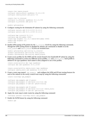 Accounting and Routing Module (ARM)




      create vlan remote_branch
      configure remote_branch ipaddress 10.3.0.1/24
      configure remote_branch add ports 7:2

      create vlan to_internet
      configure to_internet ipaddress 10.1.0.1/30
      configure to_internet add ports 7:3

      enable ipforwarding
2 Configure routing for the destination IP subnets by using the following commands:
      configure iproute add 10.4.0.0/16 10.3.0.2
      configure iproute add 10.5.1.0/28 10.1.0.2

      configure bgp routerid 10.1.0.1
      configure bgp AS-number 65001
      create bgp neighbor 10.1.0.2 remote-AS-number 65002
      enable bgp neighbor all
      enable bgp
3 Enable LPM routing of IP packets for the to_internet VLAN by using the following commands.
  Though the LPM routing feature is disabled by default, the commands to disable it on the
  local_branch and remote_branch VLANs are included here.
      enable ipforwarding lpm-routing to_internet
      disable ipforwarding lpm-routing local_branch
      disable ipforwarding lpm-routing remote_branch
4 Create access profiles for the DMZ and the remote branch's low-bandwidth IP subnet by using the
  following commands to create two different access profiles, dmz and remote_hosts. Each profile is
  defined to be type ipaddress. Each subnet is then assigned to one of the profiles.
      create access-profile dmz type ipaddress
      configure dmz add ipaddress 10.5.1.0/28

      create access-profile remote_hosts type ipaddress
      configure remote_hosts add ipaddress 10.4.0.0/16
5 Create a route map named lpm_example, and configure the LPM and IP host routing features for
  each of the subnets in the newly created route map by using the following commands:
      create route-map lpm_example

      configure lpm_example add 10 permit
      configure lpm_example 10 add match nlri-list dmz
      configure lpm_example 10 add set iphost-routing

      configure lpm_example add 20 permit
      configure lpm_example 20 add match nlri-list remote_hosts
      configure lpm_example 20 add set lpm-routing
6 Apply the route map to static routes by using the following command:
      configure iproute route-map static lpm_example
7 Enable the SLPM feature by using the following command:
      enable lpm




480                                                                                   ExtremeWare 7.2.0 Software User Guide
 