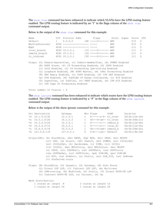 ARM Configuration Examples




               The show vlan command has been enhanced to indicate which VLANs have the LPM routing feature
               enabled. The LPM routing feature is indicated by an “I” in the flags column of the show vlan
               command output.

               Below is the output of the show vlan command for this example:

               Name                     VID    Protocol Addr          Flags          Proto   Super   Ports       STP
               Default                  1      0.0.0.0        /BP   -----f-------   ANY              0/0     0
               MacVlanDiscover          4095   ------------------   -----           ANY              0/0     0
               Mgmt                     4094   ------------------   -----           ANY              1/1     0
               local_branch             4093   10.2.0.1       /16   -----f-------   ANY              1/1     0
               remote_branch            4092   10.3.0.1       /24   -----f-------   ANY              1/1     0
               to_internet              4091   10.1.0.1       /30   -----f-I-----   ANY              1/1     0

               Flags: (C)       Domain-masterVlan, (c) Domain-memberVlan, (d) DVMRP Enabled
                      (E)       ESRP Slave, (f) IP Forwarding Enabled, (G) GVRP Enabled
                      (i)       ISIS Enabled, (I) IP Forwarding lpm-routing Enabled
                      (L)       Loopback Enabled, (M) ESRP Master, (m) IPmc Forwarding Enabled
                      (N)       GNS Reply Enabled, (o) OSPF Enabled, (P) IPX SAP Enabled
                      (p)       PIM Enabled, (R) SubVLAN IP Range Configured, (r) RIP Enabled
                      (S)       SuperVlan, (s) SubVlan, (v) VRRP Enabled, (X) IPX RIP Enabled
                      (2)       IPX Type 20 Forwarding Enabled

               Total number of Vlan(s) : 6

               The show iproute command has been enhanced to indicate which routes have the LPM routing feature
               enabled. The LPM routing feature is indicated by a “P” in the flags column of the show iproute
               command output.

               Below is the output of the show iproute command for this example:

               Ori   Destination               Gateway        Mtr   Flags         VLAN         Duration
               *d    10.1.0.0/30               10.1.0.1       1     U------u-P-   to_inter     0d:0h:11m:34s
               *s    10.5.1.0/28               10.1.0.2       1     UG---S-um--   to_inter     0d:0h:00m:21s
               *d    10.3.0.0/24               10.3.0.1       1     U------u---   remote_b     0d:0h:11m:46s
               *d    10.2.0.0/16               10.2.0.1       1     U------u---   local_br     0d:0h:11m:56s
               *s    10.4.0.0/16               10.3.0.2       1     UG---S-umP-   remote_b     0d:0h:00m:02s
               *d    127.0.0.1/8               127.0.0.1      0     U-H----um--   Default      0d:0h:19m:34s

               Origin(OR): (b) BlackHole, (be) EBGP, (bg) BGP, (bi) IBGP, (bo) BOOTP
                           (ct) CBT, (d) Direct, (df) DownIF, (dv) DVMRP, (e1) ISISL1Ext
                           (e2) ISISL2Ext, (h) Hardcoded, (i) ICMP, (i1) ISISL1
                           (i2) ISISL2, (ma) MPLSIntra, (mr) MPLSInter, (mo) MOSPF
                           (o) OSPF, (o1) OSPFExt1, (o2) OSPFExt2, (oa) OSPFIntra
                           (oe) OSPFAsExt, (or) OSPFInter, (pd) PIM-DM, (ps) PIM-SM
                           (r) RIP, (ra) RtAdvrt, (s) Static, (sv) SLB_VIP, (un) UnKnown
                           (*) Preferred route

               Flags: (B)       BlackHole, (D) Dynamic, (G) Gateway, (H) Host Route
                      (L)       Direct LDP LSP, (l) Indirect LDP LSP, (m) Multicast
                      (P)       LPM-routing, (R) Modified, (S) Static, (T) Direct RSVP-TE LSP
                      (t)       Indirect RSVP-TE LSP, (u) Unicast, (U) Up

               Mask distribution:
                   1 routes at length 8                    2 routes at length 16
                   1 routes at length 24                   1 routes at length 28




ExtremeWare 7.2.0 Software User Guide                                                                                  481
 