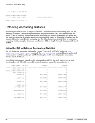 Accounting and Routing Module (ARM)




      1 routes at length 30

Route origin distribution:
    4 routes from Direct                          2 routes from Static

Total number of routes = 6.



Retrieving Accounting Statistics
Accounting statistics are used to bill your customers. Destination Sensitive Accounting gives you the
flexibility to bill your customers at predetermined and different rates. For a given set of counts, the
source VLAN ID identifies the customer and the accounting bin number corresponds to a billing rate.
You need to retrieve the destination sensitive accounting 64-bit counts of the number of packets and the
number of bytes forwarded to the accounting bin. The following sections describe how to retrieve the
accounting statistics using the Command Line Interface (CLI) or Simple Network Management Protocol
(SNMP).


Using the CLI to Retrieve Accounting Statistics
You can display the accounting statistics for a single VLAN or all VLANs by issuing the show
accounting {vlan <vlan name>} command. The show accounting command lists the packet and
octet counts for each bin number per VLAN. Omitting the VLAN name displays the accounting
statistics for all the VLANs.

In the following command example, traffic originates from VLANs six1, six2, six3, seven1, seven2,
seven3, and seven4. All traffic received is sent to destinations mapped to accounting bin 0.

       VLAN Name( ID)                 Bins                Packets                 Octets
----------------------                ---- ---------------------- ----------------------
         Default(   1)                0-7                       0                      0
 MacVlanDiscover(4095)                0-7                       0                      0
         vlan100(4093)                0-7                       0                      0
            six1(4085)                0                 840438040            38660149840
                                      1-7                       0                      0
                  six2(4084)          0                 838650339            38577915594
                                      1-7                       0                      0
                  six3(4083)          0                 839173438            38601978148
                                      1-7                       0                      0
                 six4(4082)           0-7                       0                      0
               seven1(4081)           0                 871702314            40098306444
                                      1-7                       0                      0
               seven2(4080)           0                 871281308            40078940168
                                      1-7                       0                      0
               seven3(4079)           0                 870416088            40039140048
                                      1-7                       0                      0
               seven4(4078)           0                 870447512            40040585552
                                      1-7                       0                      0




482                                                                                     ExtremeWare 7.2.0 Software User Guide
 