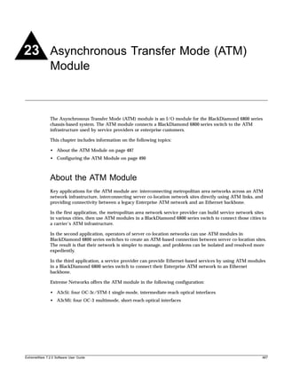 23 Asynchronous Transfer Mode (ATM)
               Module



               The Asynchronous Transfer Mode (ATM) module is an I/O module for the BlackDiamond 6800 series
               chassis-based system. The ATM module connects a BlackDiamond 6800 series switch to the ATM
               infrastructure used by service providers or enterprise customers.

               This chapter includes information on the following topics:

               • About the ATM Module on page 487
               • Configuring the ATM Module on page 490



               About the ATM Module
               Key applications for the ATM module are: interconnecting metropolitan area networks across an ATM
               network infrastructure, interconnecting server co-location network sites directly using ATM links, and
               providing connectivity between a legacy Enterprise ATM network and an Ethernet backbone.

               In the first application, the metropolitan area network service provider can build service network sites
               in various cities, then use ATM modules in a BlackDiamond 6800 series switch to connect those cities to
               a carrier’s ATM infrastructure.

               In the second application, operators of server co-location networks can use ATM modules in
               BlackDiamond 6800 series switches to create an ATM-based connection between server co-location sites.
               The result is that their network is simpler to manage, and problems can be isolated and resolved more
               expediently.

               In the third application, a service provider can provide Ethernet-based services by using ATM modules
               in a BlackDiamond 6800 series switch to connect their Enterprise ATM network to an Ethernet
               backbone.

               Extreme Networks offers the ATM module in the following configuration:

               • A3cSi: four OC-3c/STM-1 single-mode, intermediate-reach optical interfaces
               • A3cMi: four OC-3 multimode, short-reach optical interfaces




ExtremeWare 7.2.0 Software User Guide                                                                                487
 