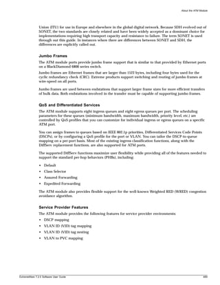About the ATM Module




               Union (ITU) for use in Europe and elsewhere in the global digital network. Because SDH evolved out of
               SONET, the two standards are closely related and have been widely accepted as a dominant choice for
               implementations requiring high transport capacity and resistance to failure. The term SONET is used
               through out this guide. In instances where there are differences between SONET and SDH, the
               differences are explicitly called out.


               Jumbo Frames
               The ATM module ports provide jumbo frame support that is similar to that provided by Ethernet ports
               on a BlackDiamond 6800 series switch.
               Jumbo frames are Ethernet frames that are larger than 1522 bytes, including four bytes used for the
               cyclic redundancy check (CRC). Extreme products support switching and routing of jumbo frames at
               wire-speed on all ports.

               Jumbo frames are used between endstations that support larger frame sizes for more efficient transfers
               of bulk data. Both endstations involved in the transfer must be capable of supporting jumbo frames.


               QoS and Differentiated Services
               The ATM module supports eight ingress queues and eight egress queues per port. The scheduling
               parameters for these queues (minimum bandwidth, maximum bandwidth, priority level, etc.) are
               controlled by QoS profiles that you can customize for individual ingress or egress queues on a specific
               ATM port.

               You can assign frames to queues based on IEEE 802.1p priorities, Differentiated Services Code Points
               (DSCPs), or by configuring a QoS profile for the port or VLAN. You can tailor the DSCP-to-queue
               mapping on a per-port basis. Most of the existing ingress classification functions, along with the
               DiffServ replacement functions, are also supported for ATM ports.

               The supported DiffServ functions maximize user flexibility while providing all of the features needed to
               support the standard per-hop behaviors (PHBs), including:

               • Default
               • Class Selector
               • Assured Forwarding
               • Expedited Forwarding

               The ATM module also provides flexible support for the well-known Weighted RED (WRED) congestion
               avoidance algorithm.


               Service Provider Features
               The ATM module provides the following features for service provider environments:
               • DSCP mapping
               • VLAN ID (VID) tag mapping
               • VLAN ID (VID) tag nesting
               • VLAN to PVC mapping




ExtremeWare 7.2.0 Software User Guide                                                                                  489
 