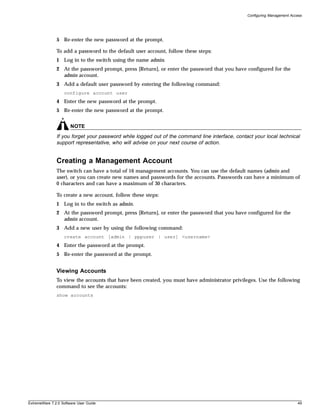 Configuring Management Access




               5 Re-enter the new password at the prompt.

               To add a password to the default user account, follow these steps:
               1 Log in to the switch using the name admin.
               2 At the password prompt, press [Return], or enter the password that you have configured for the
                 admin account.
               3 Add a default user password by entering the following command:
                   configure account user
               4 Enter the new password at the prompt.
               5 Re-enter the new password at the prompt.


                       NOTE
               If you forget your password while logged out of the command line interface, contact your local technical
               support representative, who will advise on your next course of action.


               Creating a Management Account
               The switch can have a total of 16 management accounts. You can use the default names (admin and
               user), or you can create new names and passwords for the accounts. Passwords can have a minimum of
               0 characters and can have a maximum of 30 characters.

               To create a new account, follow these steps:
               1 Log in to the switch as admin.
               2 At the password prompt, press [Return], or enter the password that you have configured for the
                 admin account.
               3 Add a new user by using the following command:
                   create account [admin | pppuser | user] <username>
               4 Enter the password at the prompt.
               5 Re-enter the password at the prompt.


               Viewing Accounts
               To view the accounts that have been created, you must have administrator privileges. Use the following
               command to see the accounts:
               show accounts




ExtremeWare 7.2.0 Software User Guide                                                                                     49
 