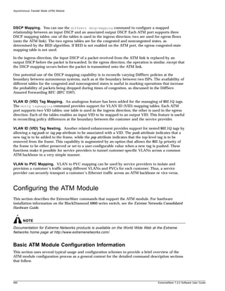 Asynchronous Transfer Mode (ATM) Module




DSCP Mapping. You can use the diffserv dscp-mapping command to configure a mapped
relationship between an input DSCP and an associated output DSCP. Each ATM port supports three
DSCP mapping tables: one of the tables is used in the ingress direction; two are used for egress flows
(onto the ATM link). The two egress tables are for the congested and noncongested states, as
determined by the RED algorithm. If RED is not enabled on the ATM port, the egress congested-state
mapping table is not used.

In the ingress direction, the input DSCP of a packet received from the ATM link is replaced by an
output DSCP before the packet is forwarded. In the egress direction, the operation is similar, except that
the DSCP mapping occurs before the packet is transmitted onto the ATM link.

One potential use of the DSCP mapping capability is to reconcile varying DiffServ policies at the
boundary between autonomous systems, such as at the boundary between two ISPs. The availability of
different tables for the congested and noncongested states is useful in marking operations that increase
the probability of packets being dropped during times of congestion, as discussed in the DiffServ
Assured Forwarding RFC (RFC 2597).

VLAN ID (VID) Tag Mapping. An analogous feature has been added for the managing of 802.1Q tags.
The dot1q tagmapping command provides support for VLAN ID (VID) mapping tables. Each ATM
port supports two VID tables: one table is used in the ingress direction; the other is used in the egress
direction. Each of the tables enables an input VID to be mapped to an output VID. This feature is useful
in reconciling policy differences at the boundary between the customer and the service provider.

VLAN ID (VID) Tag Nesting. Another related enhancement provides support for nested 802.1Q tags by
allowing a tag push or tag pop attribute to be associated with a VID. The push attribute indicates that a
new tag is to be added to the frame, while the pop attribute indicates that the top-level tag is to be
removed from the frame. This capability is augmented by an option that allows the 802.1p priority of
the frame to be either preserved or set to a user-configurable value when a new tag is pushed. These
functions make it possible for service providers to tunnel customer-specific VLANs across a common
ATM backbone in a very simple manner.

VLAN to PVC Mapping. VLAN to PVC mapping can be used by service providers to isolate and
provision a customer’s traffic using different VLANs and PVCs for each customer. Thus, a service
provider can securely transport a customer’s Ethernet traffic across an ATM backbone or vice-versa.



Configuring the ATM Module
This section describes the ExtremeWare commands that support the ATM module. For hardware
installation information on the BlackDiamond 6800 series switch, see the Extreme Networks Consolidated
Hardware Guide.


       NOTE
Documentation for Extreme Networks products is available on the World Wide Web at the Extreme
Networks home page at http://www.extremenetworks.com/.


Basic ATM Module Configuration Information
This section uses several typical usage and configuration schemes to provide a brief overview of the
ATM module configuration process as a general context for the detailed command description sections
that follow.




490                                                                                      ExtremeWare 7.2.0 Software User Guide
 