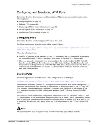 Configuring and Monitoring ATM Ports




               Configuring and Monitoring ATM Ports
               This section describes the commands used to configure ATM ports and provides information on the
               following topics:
               • Configuring PVCs on page 495
               • Deleting PVCs on page 495
               • Displaying ATM Port Status Information on page 496
               • Displaying PVC Status Information on page 497
               • Configuring ATM Scrambling on page 497


               Configuring PVCs
               This section describes how to configure a PVC on an ATM port.

               The following command is used to define a PVC on an ATM port:

               configure atm add pvc <vpi/vci> encap [l2 | ip peer-ipaddress <ipaddress>] vlan <vlan
               name> ports <portlist>

               Where the following is true:

               • The PVC is identified by the specified vpi and vci parameters. The vpi parameter is an integer in
                 the range of 0 through 15. The vci parameter is an integer in the range of 17 through 4095.
               • The encap parameter indicates the type of encapsulation that is to be used on the PVC for traffic
                 from the associated VLAN. The l2 keyword is an abbreviation for Layer-2 and indicates the LLC
                 Encapsulation for Bridged Protocols (defined in RFC 2684). The ip keyword indicates that the VLAN
                 will carry only routed IP traffic and that the LLC Encapsulation for Routed Protocols (defined in
                 RFC 2684) should be used.


               Deleting PVCs
               The following command is used to delete a PVC configuration on an ATM port:

               configure atm delete pvc [<vpi / vci> | all] {vlan <vlan name>} ports <portlist>

               This command deletes the specified PVC configuration on the specified ATM port(s). The optional vlan
               parameter may be used to limit the scope of the command to the specified VLAN. The PVC may still
               exist following command execution if multiple VLANs have been configured to use the PVC. If the
               vlan parameter is omitted, the PVC configuration is deleted for all VLANs on the specified ATM
               port(s).

               The command can be used to delete configuration information for the PVC identified via the vpi and
               vci parameters for all PVCs defined for the specified VLAN(s) or port(s). The all keyword may also be
               used as the portlist parameter to indicate that the command should be applied to all ATM ports. A PVC
               is completely deleted when there are no longer any VLANs configured for the PVC on a given ATM
               port.


                       NOTE
               All associated PVCs must be deleted before an ATM port can be removed from a VLAN.




ExtremeWare 7.2.0 Software User Guide                                                                                     495
 