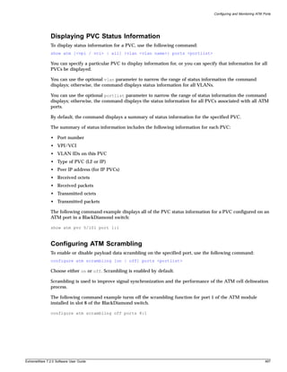 Configuring and Monitoring ATM Ports




               Displaying PVC Status Information
               To display status information for a PVC, use the following command:
               show atm [<vpi / vci> | all] {vlan <vlan name>} ports <portlist>

               You can specify a particular PVC to display information for, or you can specify that information for all
               PVCs be displayed.

               You can use the optional vlan parameter to narrow the range of status information the command
               displays; otherwise, the command displays status information for all VLANs.

               You can use the optional portlist parameter to narrow the range of status information the command
               displays; otherwise, the command displays the status information for all PVCs associated with all ATM
               ports.

               By default, the command displays a summary of status information for the specified PVC.

               The summary of status information includes the following information for each PVC:

               • Port number
               • VPI/VCI
               • VLAN IDs on this PVC
               • Type of PVC (L2 or IP)
               • Peer IP address (for IP PVCs)
               • Received octets
               • Received packets
               • Transmitted octets
               • Transmitted packets

               The following command example displays all of the PVC status information for a PVC configured on an
               ATM port in a BlackDiamond switch:

               show atm pvc 5/101 port 1:1



               Configuring ATM Scrambling
               To enable or disable payload data scrambling on the specified port, use the following command:
               configure atm scrambling [on | off] ports <portlist>

               Choose either on or off. Scrambling is enabled by default.

               Scrambling is used to improve signal synchronization and the performance of the ATM cell delineation
               process.

               The following command example turns off the scrambling function for port 1 of the ATM module
               installed in slot 8 of the BlackDiamond switch.

               configure atm scrambling off ports 8:1




ExtremeWare 7.2.0 Software User Guide                                                                                        497
 