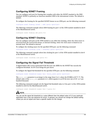 Configuring and Monitoring SONET




               Configuring SONET Framing
               You can configure each port for framing that complies with either the SONET standard or the SDH
               standard. SONET is primarily an American standard; SDH is the international version. The default is
               SONET.

               To configure the framing for the specified SONET feature on an ATM port, use the following command:

               configure sonet framing [sonet | sdh] ports <portlist>

               The following command example selects SDH framing for port 1 of the ATM module installed in slot 8
               of the BlackDiamond switch.

               configure sonet framing sdh ports 8:1



               Configuring SONET Clocking
               You can configure each port on the ATM module to use either line clocking, where the clock source is
               recovered from the received bit stream, or internal clocking, where the clock source is based on an
               internal clock. The default is internal.
               To configure the clocking source for the specified ATM port, use the following command:
               configure sonet clocking [line | internal] ports <portlist>

               The following command example selects line clocking for port 1 of the ATM module installed in slot 8
               of the BlackDiamond switch.

               configure sonet clocking line ports 8:1



               Configuring the Signal Fail Threshold
               A Signal Failure (SF) event is generated if the bit error rate (BER) for the SONET line exceeds the
               configured threshold. An SF event brings the port down.

               To configure the Signal Fail threshold for the specified ATM port, use the following command:

               configure sonet threshold signal fail <error_rate> ports <portlist>

               The error_rate parameter is an integer in the range from 3 to 5, where the SF BER is 10-error_rate. The
               default value of the error_rate parameter is 5, which equates to an SF bit error rate of 10-5, or 1 per
               hundred thousand.

               The following command example sets the Signal Fail threshold value to 3 for port 1 of the ATM module
               installed in slot 8 of the BlackDiamond switch.

               configure sonet threshold signal fail 3 ports 8:1

                       NOTE
               You can set the signal fail threshold to a value different than the default value of 5 if your particular
               application has a very low tolerance for errors. In general, you should not change the default setting
               unless you are an expert and have a specific reason for the change.




ExtremeWare 7.2.0 Software User Guide                                                                                         499
 