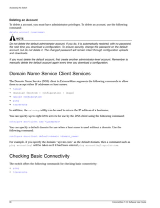 Accessing the Switch




Deleting an Account
To delete a account, you must have administrator privileges. To delete an account, use the following
command:
delete account <username>

       NOTE
Do not delete the default administrator account. If you do, it is automatically restored, with no password,
the next time you download a configuration. To ensure security, change the password on the default
account, but do not delete it. The changed password will remain intact through configuration uploads
and downloads.

If you must delete the default account, first create another administrator-level account. Remember to
manually delete the default account again every time you download a configuration.



Domain Name Service Client Services
The Domain Name Service (DNS) client in ExtremeWare augments the following commands to allow
them to accept either IP addresses or host names:
•    telnet
•    download [bootrom | configuration | image]
•    upload configuration
•    ping
•    traceroute

In addition, the nslookup utility can be used to return the IP address of a hostname.

You can specify up to eight DNS servers for use by the DNS client using the following command:

configure dns-client add <ipaddress>

You can specify a default domain for use when a host name is used without a domain. Use the
following command:

configure dns-client default-domain <domain_name>

For example, if you specify the domain “xyz-inc.com” as the default domain, then a command such as
ping accounting1 will be taken as if it had been entered ping accounting1.xyz-inc.com.




Checking Basic Connectivity
The switch offers the following commands for checking basic connectivity:
•    ping
•    traceroute




50                                                                                        ExtremeWare 7.2.0 Software User Guide
 